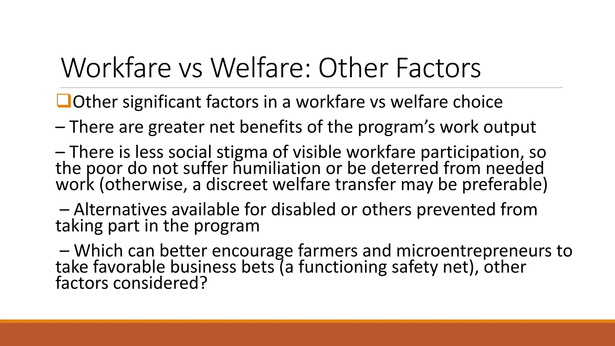 Workfare vs Welfare: Other Factors
❑Other significant factors in a workfare vs welfare choice
– There are greater net benefits of the program’s work output
– There is less social stigma of visible workfare participation, so
the poor do not suffer humiliation or be deterred from needed
work (otherwise, a discreet welfare transfer may be preferable)
– Alternatives available for disabled or others prevented from
taking part in the program
– Which can better encourage farmers and microentrepreneurs to
take favorable business bets (a functioning safety net), other
factors considered?
 