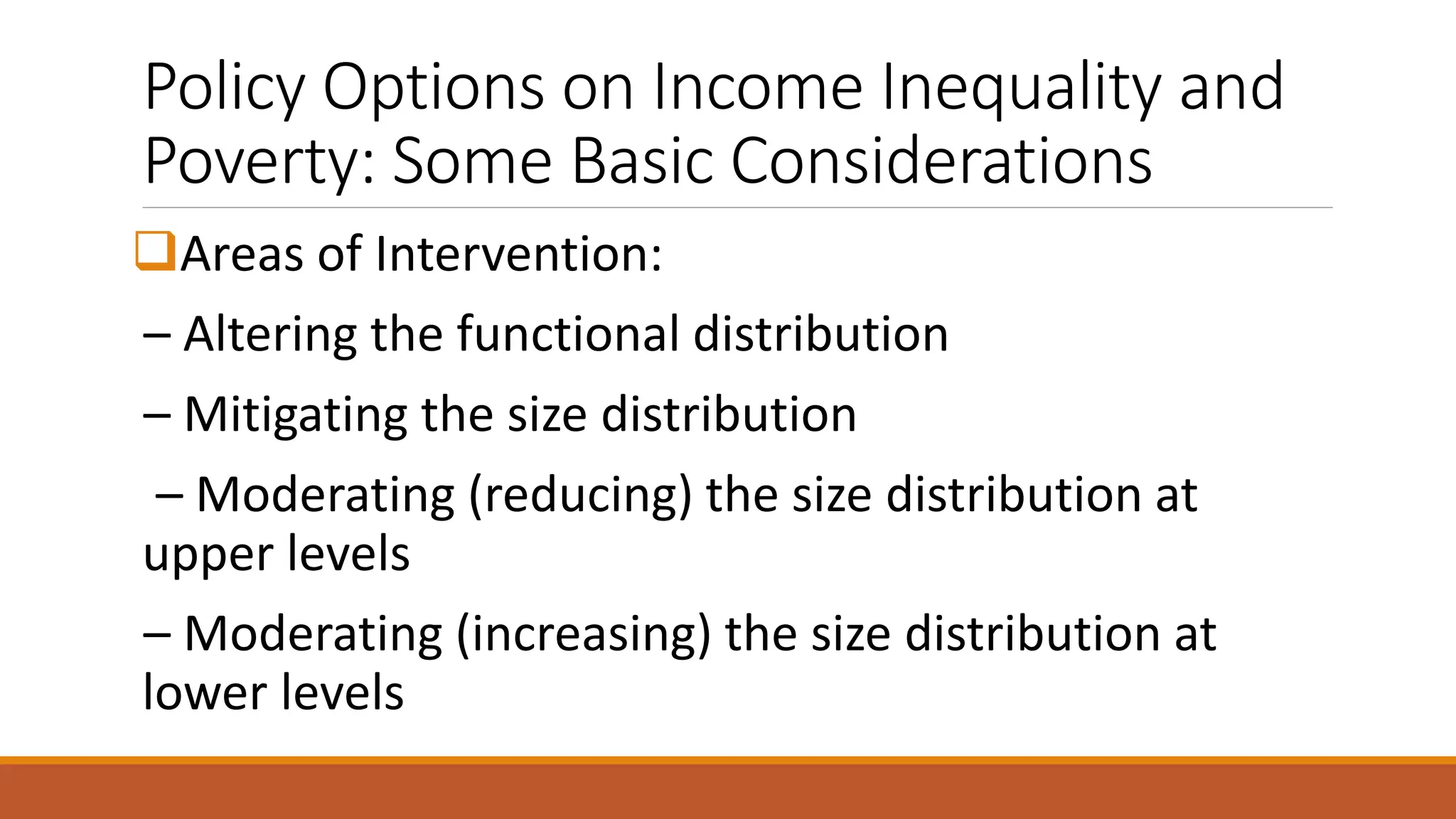 Policy Options on Income Inequality and
Poverty: Some Basic Considerations
❑Areas of Intervention:
– Altering the functional distribution
– Mitigating the size distribution
– Moderating (reducing) the size distribution at
upper levels
– Moderating (increasing) the size distribution at
lower levels
 
