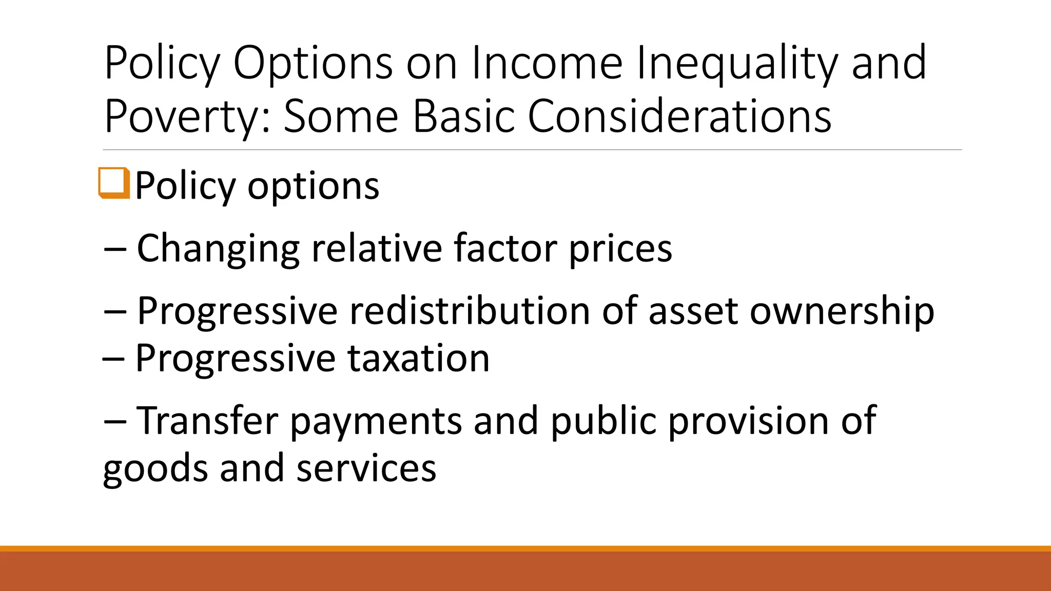 Policy Options on Income Inequality and
Poverty: Some Basic Considerations
❑Policy options
– Changing relative factor prices
– Progressive redistribution of asset ownership
– Progressive taxation
– Transfer payments and public provision of
goods and services
 