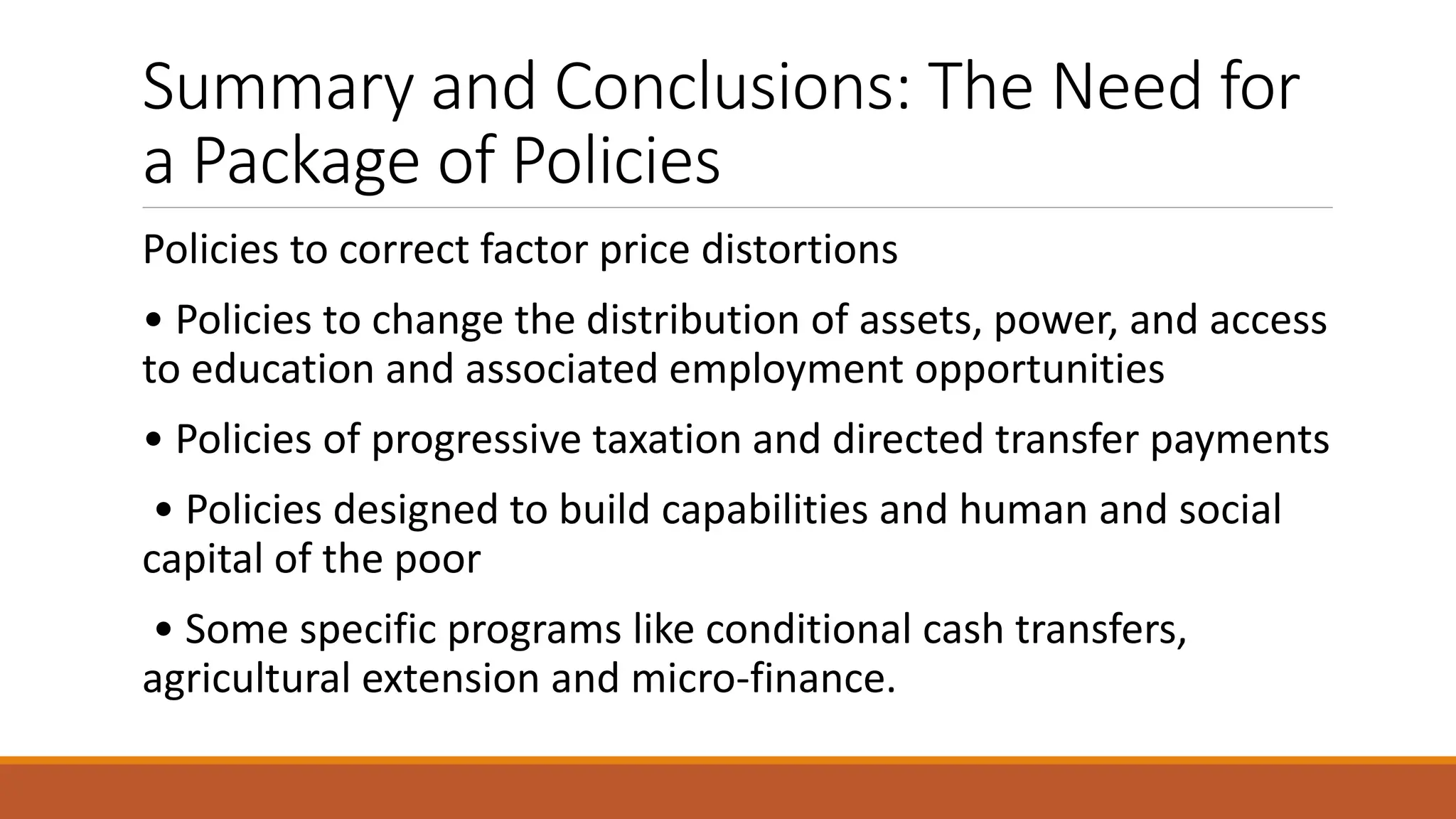 Summary and Conclusions: The Need for
a Package of Policies
Policies to correct factor price distortions
• Policies to change the distribution of assets, power, and access
to education and associated employment opportunities
• Policies of progressive taxation and directed transfer payments
• Policies designed to build capabilities and human and social
capital of the poor
• Some specific programs like conditional cash transfers,
agricultural extension and micro-finance.
 