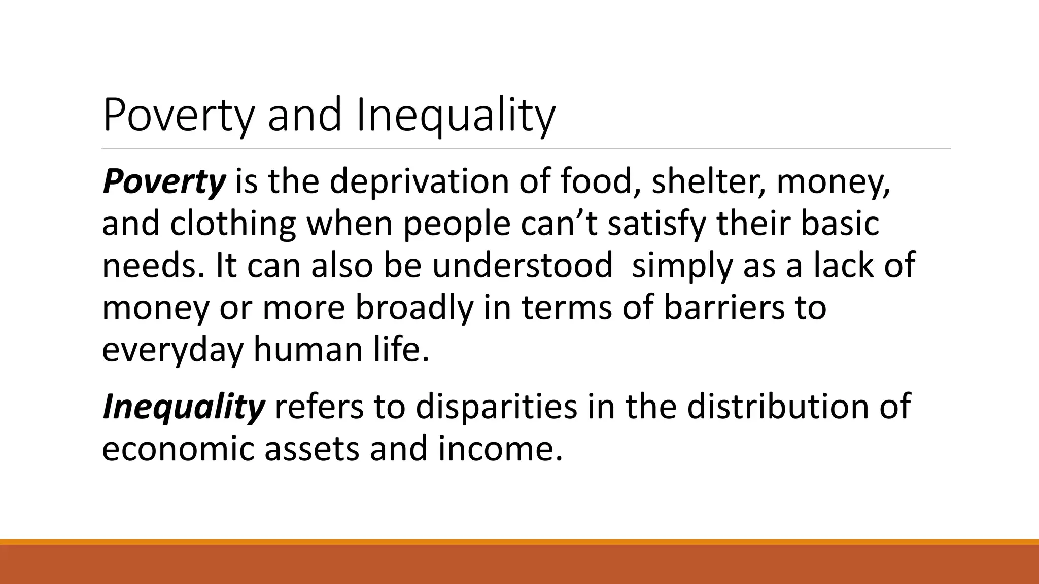 Poverty and Inequality
Poverty is the deprivation of food, shelter, money,
and clothing when people can’t satisfy their basic
needs. It can also be understood simply as a lack of
money or more broadly in terms of barriers to
everyday human life.
Inequality refers to disparities in the distribution of
economic assets and income.
 