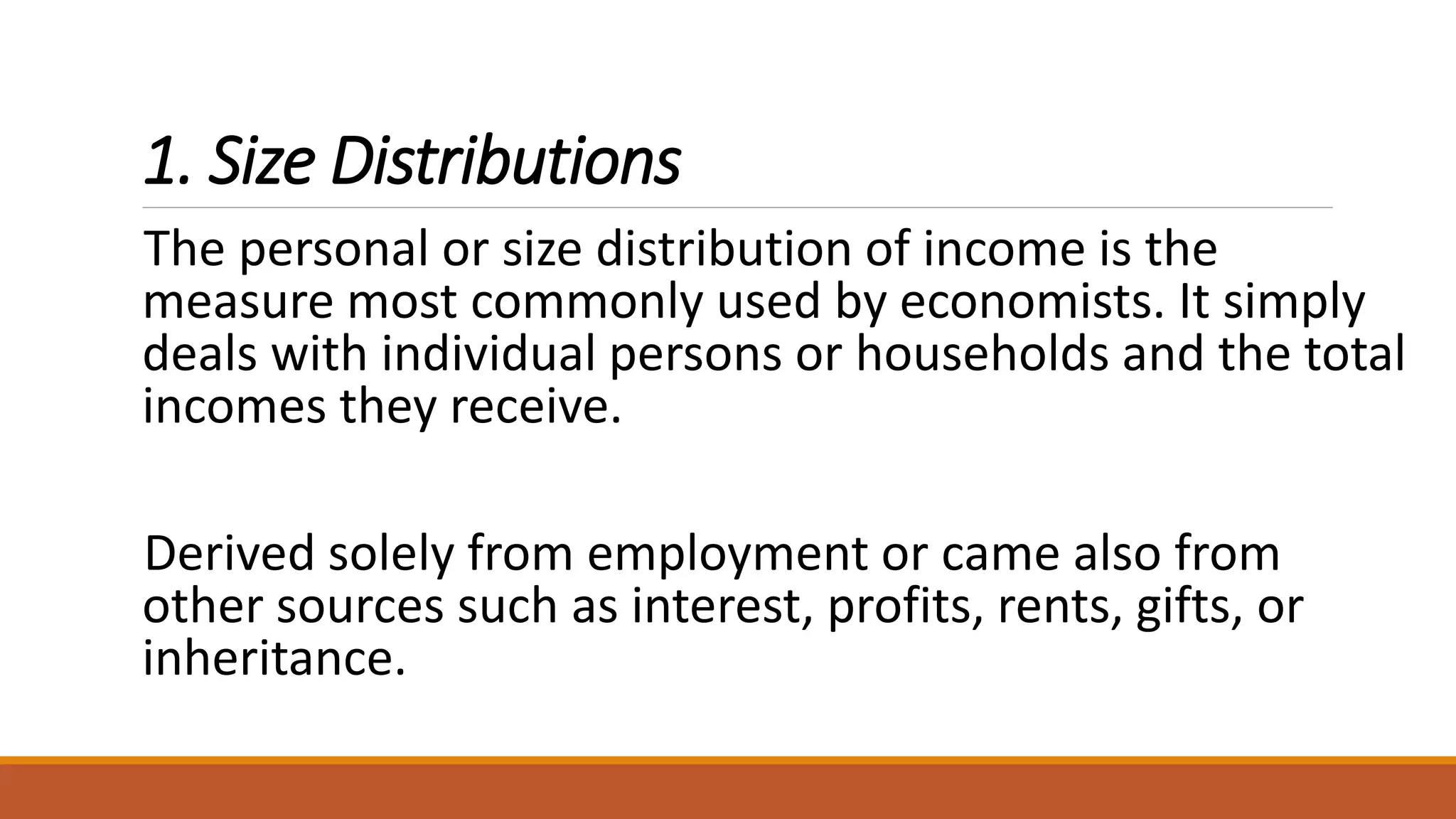 1. Size Distributions
The personal or size distribution of income is the
measure most commonly used by economists. It simply
deals with individual persons or households and the total
incomes they receive.
Derived solely from employment or came also from
other sources such as interest, profits, rents, gifts, or
inheritance.
 