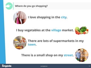 10
www.lingoda.com
Where do you go shopping?
I love shopping in the city.
There are lots of supermarkets in my
town.
I buy vegetables at the village market.
There is a small shop on my street.
 
