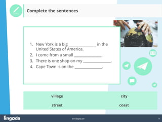 13
www.lingoda.com
Complete the sentences
city
coast
village
street
1. New York is a big _______________ in the
United States of America.
2. I come from a small _______________.
3. There is one shop on my _______________.
4. Cape Town is on the _______________.
 