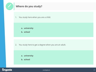 22
www.lingoda.com
1. You study here when you are a child.
Where do you study?
a. university
b. school
2. You study here to get a degree when you are an adult.
a. university
b. school
 