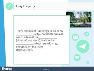 31
www.lingoda.com
A day in my city
There are lots of fun things to do in my
_______________ (city/continent). You can
watch a film at the _______________
(cinema/drug store), walk in the
_______________ (theatre/park) or go
shopping on the main _______________
(coast/street).
 