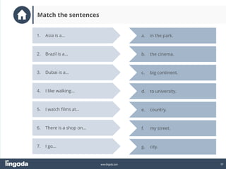 39
www.lingoda.com
1. Asia is a…
2. Brazil is a…
3. Dubai is a…
4. I like walking…
5. I watch films at…
a. in the park.
e. country.
d. to university.
c. big continent.
b. the cinema.
6. There is a shop on…
7. I go… g. city.
f. my street.
Match the sentences
 
