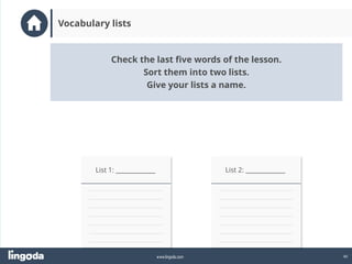 40
www.lingoda.com
Vocabulary lists
List 1: _____________ List 2: _____________
Check the last five words of the lesson.
Sort them into two lists.
Give your lists a name.
 
