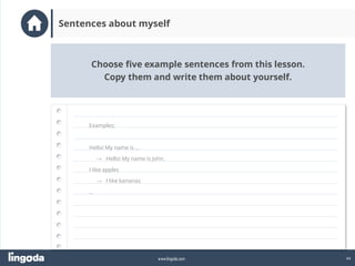 44
www.lingoda.com
Choose five example sentences from this lesson.
Copy them and write them about yourself.
Sentences about myself
Examples:
Hello! My name is …
→ Hello! My name is John.
I like apples
→ I like bananas
…
 
