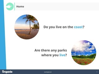 9
www.lingoda.com
Home
Do you live on the coast?
Are there any parks
where you live?
 