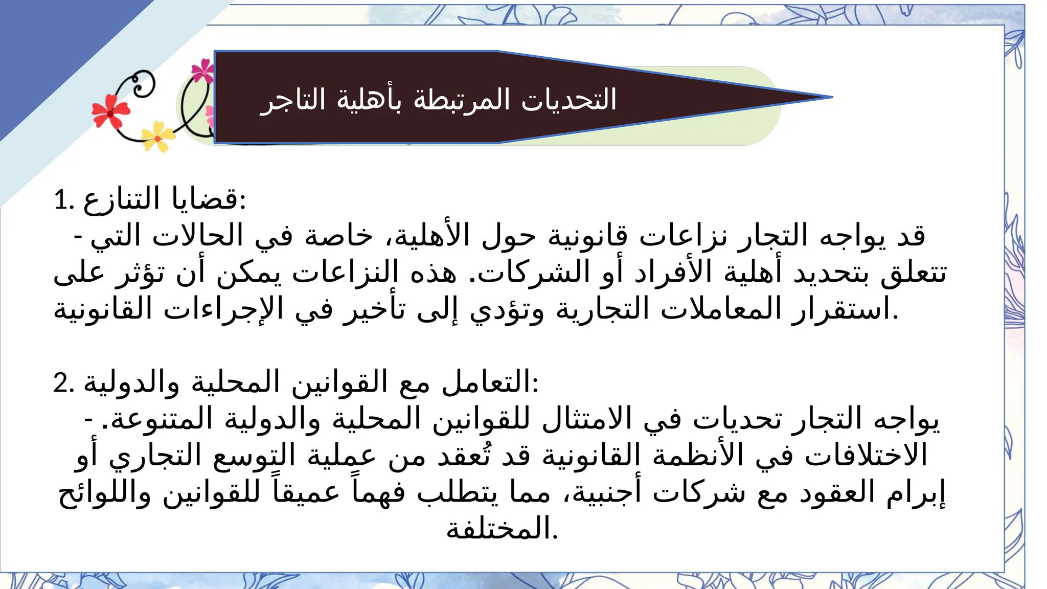 ‫التاجر‬ ‫بأهلية‬ ‫المرتبطة‬ ‫التحديات‬
1. ‫التنازع‬ ‫قضايا‬:
- ‫التي‬ ‫الحاالت‬ ‫في‬ ‫خاصة‬ ،‫األهلية‬ ‫حول‬ ‫قانونية‬ ‫نزاعات‬ ‫التجار‬ ‫يواجه‬ ‫قد‬
.
‫على‬ ‫تؤثر‬ ‫أن‬ ‫يمكن‬ ‫النزاعات‬ ‫هذه‬ ‫الشركات‬ ‫أو‬ ‫األفراد‬ ‫أهلية‬ ‫بتحديد‬ ‫تتعلق‬
‫القانونية‬ ‫اإلجراءات‬ ‫في‬ ‫تأخير‬ ‫إلى‬ ‫وتؤدي‬ ‫التجارية‬ ‫المعامالت‬ ‫استقرار‬.
2. ‫والدولية‬ ‫المحلية‬ ‫القوانين‬ ‫مع‬ ‫التعامل‬:
- .‫المتنوعة‬ ‫والدولية‬ ‫المحلية‬ ‫للقوانين‬ ‫االمتثال‬ ‫في‬ ‫تحديات‬ ‫التجار‬ ‫يواجه‬
‫أو‬ ‫التجاري‬ ‫التوسع‬ ‫عملية‬ ‫من‬ ‫عقد‬ُ‫ت‬ ‫قد‬ ‫القانونية‬ ‫األنظمة‬ ‫في‬ ‫االختالفات‬
‫واللوائح‬ ‫للقوانين‬ ً‫عميقا‬ ً‫فهما‬ ‫يتطلب‬ ‫مما‬ ،‫أجنبية‬ ‫شركات‬ ‫مع‬ ‫العقود‬ ‫إبرام‬
‫المختلفة‬.
 