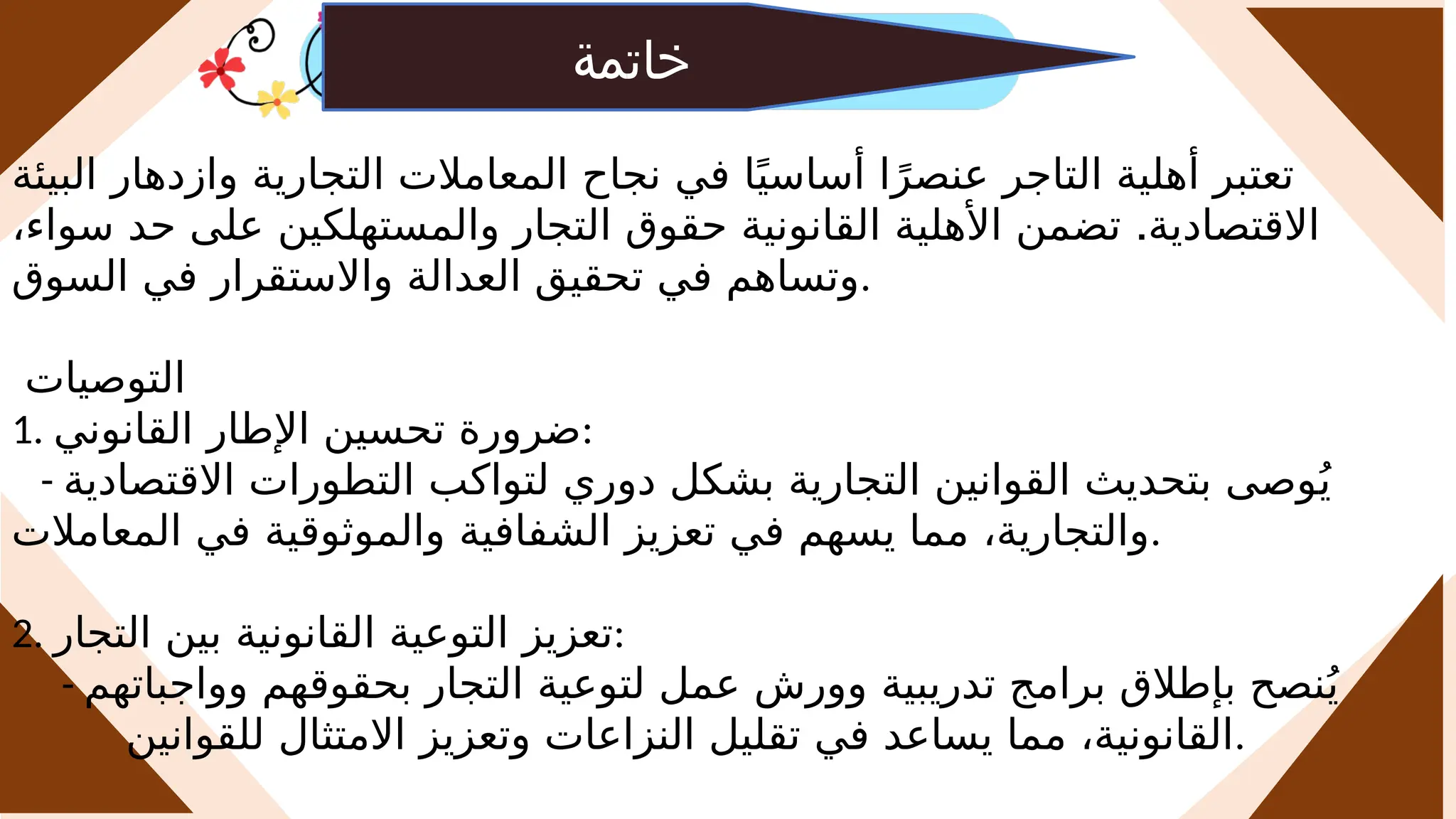 ‫خاتمة‬
‫البيئة‬ ‫وازدهار‬ ‫التجارية‬ ‫المعامالت‬ ‫نجاح‬ ‫في‬ ‫ا‬ً‫أساسي‬ ‫ا‬ً‫عنصر‬ ‫التاجر‬ ‫أهلية‬ ‫تعتبر‬
.
،‫سواء‬ ‫حد‬ ‫على‬ ‫والمستهلكين‬ ‫التجار‬ ‫حقوق‬ ‫القانونية‬ ‫األهلية‬ ‫تضمن‬ ‫االقتصادية‬
‫السوق‬ ‫في‬ ‫واالستقرار‬ ‫العدالة‬ ‫تحقيق‬ ‫في‬ ‫وتساهم‬.
‫التوصيات‬
1. ‫القانوني‬ ‫اإلطار‬ ‫تحسين‬ ‫ضرورة‬:
- ‫االقتصادية‬ ‫التطورات‬ ‫لتواكب‬ ‫دوري‬ ‫بشكل‬ ‫التجارية‬ ‫القوانين‬ ‫بتحديث‬ ‫وصى‬ُ‫ي‬
‫المعامالت‬ ‫في‬ ‫والموثوقية‬ ‫الشفافية‬ ‫تعزيز‬ ‫في‬ ‫يسهم‬ ‫مما‬ ،‫والتجارية‬.
2. ‫التجار‬ ‫بين‬ ‫القانونية‬ ‫التوعية‬ ‫تعزيز‬:
- ‫وواجباتهم‬ ‫بحقوقهم‬ ‫التجار‬ ‫لتوعية‬ ‫عمل‬ ‫وورش‬ ‫تدريبية‬ ‫برامج‬ ‫بإطالق‬ ‫نصح‬ُ‫ي‬
‫للقوانين‬ ‫االمتثال‬ ‫وتعزيز‬ ‫النزاعات‬ ‫تقليل‬ ‫في‬ ‫يساعد‬ ‫مما‬ ،‫القانونية‬.
 