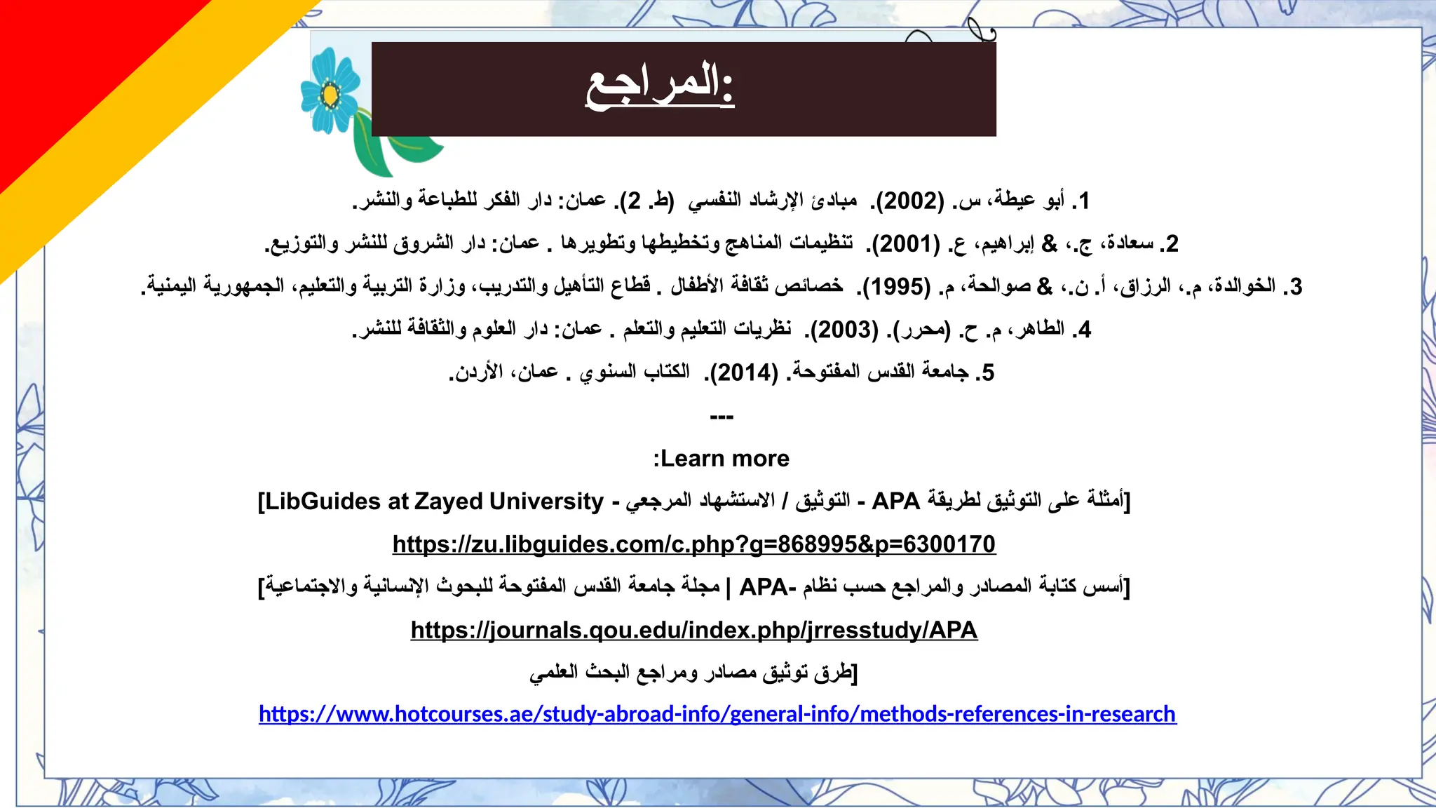 ‫المراجع‬:
1
( .‫س‬ ،‫عيطة‬ ‫أبو‬ .
2002
.)
.‫(ط‬ ‫النفسي‬ ‫اإلرشاد‬ ‫مبادئ‬
2
.‫والنشر‬ ‫للطباعة‬ ‫الفكر‬ ‫دار‬ :‫عمان‬ .)
2
( .‫ع‬ ،‫إبراهيم‬ & ،.‫ج‬ ،‫سعادة‬ .
2001
.)
‫وتطويرها‬ ‫وتخطيطها‬ ‫المناهج‬ ‫تنظيمات‬
.‫والتوزيع‬ ‫للنشر‬ ‫الشروق‬ ‫دار‬ :‫عمان‬ .
3
( .‫م‬ ،‫صوالحة‬ & ،.‫ن‬ .‫أ‬ ،‫الرزاق‬ ،.‫م‬ ،‫الخوالدة‬ .
1995
.)
‫األطفال‬ ‫ثقافة‬ ‫خصائص‬
.‫اليمنية‬ ‫الجمهورية‬ ،‫والتعليم‬ ‫التربية‬ ‫وزارة‬ ،‫والتدريب‬ ‫التأهيل‬ ‫قطاع‬ .
4
( .)‫(محرر‬ .‫ح‬ .‫م‬ ،‫الطاهر‬ .
2003
.)
‫والتعلم‬ ‫التعليم‬ ‫نظريات‬
.‫للنشر‬ ‫والثقافة‬ ‫العلوم‬ ‫دار‬ :‫عمان‬ .
5
( .‫المفتوحة‬ ‫القدس‬ ‫جامعة‬ .
2014
.)
‫السنوي‬ ‫الكتاب‬
.‫األردن‬ ،‫عمان‬ .
---
Learn more
:
‫لطريقة‬ ‫التوثيق‬ ‫على‬ ‫[أمثلة‬
APA
- ‫المرجعي‬ ‫االستشهاد‬ / ‫التوثيق‬ -
LibGuides at Zayed University
]
https://zu.libguides.com/c.php?g=868995&p=6300170
- ‫نظام‬ ‫حسب‬ ‫والمراجع‬ ‫المصادر‬ ‫كتابة‬ ‫[أسس‬
APA
]‫واالجتماعية‬ ‫اإلنسانية‬ ‫للبحوث‬ ‫المفتوحة‬ ‫القدس‬ ‫جامعة‬ ‫مجلة‬ |
https://journals.qou.edu/index.php/jrresstudy/APA
‫العلمي‬ ‫البحث‬ ‫ومراجع‬ ‫مصادر‬ ‫توثيق‬ ‫[طرق‬
https://www.hotcourses.ae/study-abroad-info/general-info/methods-references-in-research
 