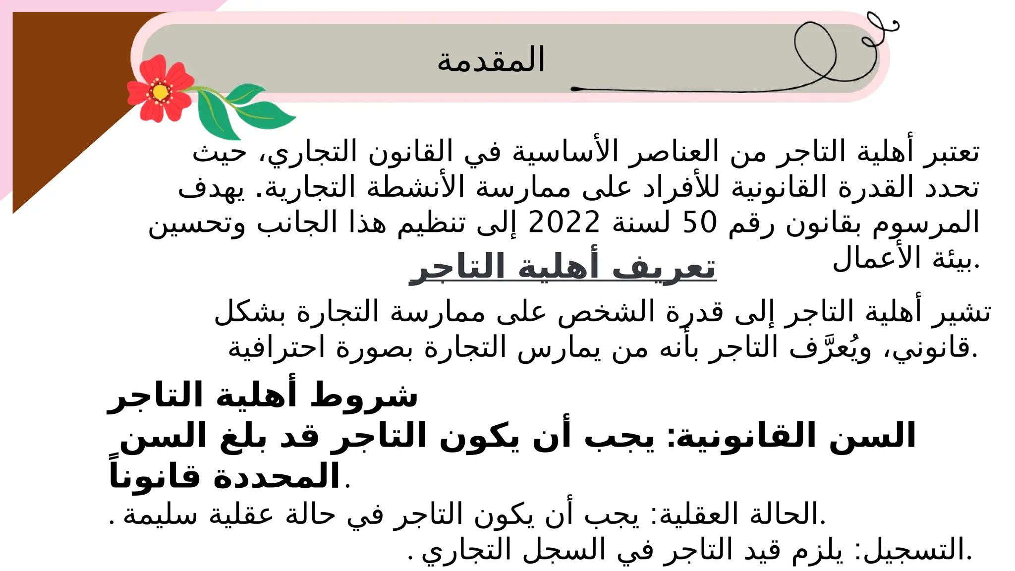 ‫المقدمة‬
‫حيث‬ ،‫التجاري‬ ‫القانون‬ ‫في‬ ‫األساسية‬ ‫العناصر‬ ‫من‬ ‫التاجر‬ ‫أهلية‬ ‫تعتبر‬
.
‫يهدف‬ ‫التجارية‬ ‫األنشطة‬ ‫ممارسة‬ ‫على‬ ‫لألفراد‬ ‫القانونية‬ ‫القدرة‬ ‫تحدد‬
‫رقم‬ ‫بقانون‬ ‫المرسوم‬
50
‫لسنة‬
2022
‫وتحسين‬ ‫الجانب‬ ‫هذا‬ ‫تنظيم‬ ‫إلى‬
‫األعمال‬ ‫بيئة‬.
‫التاجر‬ ‫أهلية‬ ‫تعريف‬
‫بشكل‬ ‫التجارة‬ ‫ممارسة‬ ‫على‬ ‫الشخص‬ ‫قدرة‬ ‫إلى‬ ‫التاجر‬ ‫أهلية‬ ‫تشير‬
‫احترافية‬ ‫بصورة‬ ‫التجارة‬ ‫يمارس‬ ‫من‬ ‫بأنه‬ ‫التاجر‬ ‫ف‬َّ‫عر‬ُ‫وي‬ ،‫قانوني‬.
‫التاجر‬ ‫أهلية‬ ‫شروط‬
:
‫السن‬ ‫بلغ‬ ‫قد‬ ‫التاجر‬ ‫يكون‬ ‫أن‬ ‫يجب‬ ‫القانونية‬ ‫السن‬
ً‫قانونا‬ ‫المحددة‬.
. :
‫سليمة‬ ‫عقلية‬ ‫حالة‬ ‫في‬ ‫التاجر‬ ‫يكون‬ ‫أن‬ ‫يجب‬ ‫العقلية‬ ‫الحالة‬.
. :
‫التجاري‬ ‫السجل‬ ‫في‬ ‫التاجر‬ ‫قيد‬ ‫يلزم‬ ‫التسجيل‬.
 
