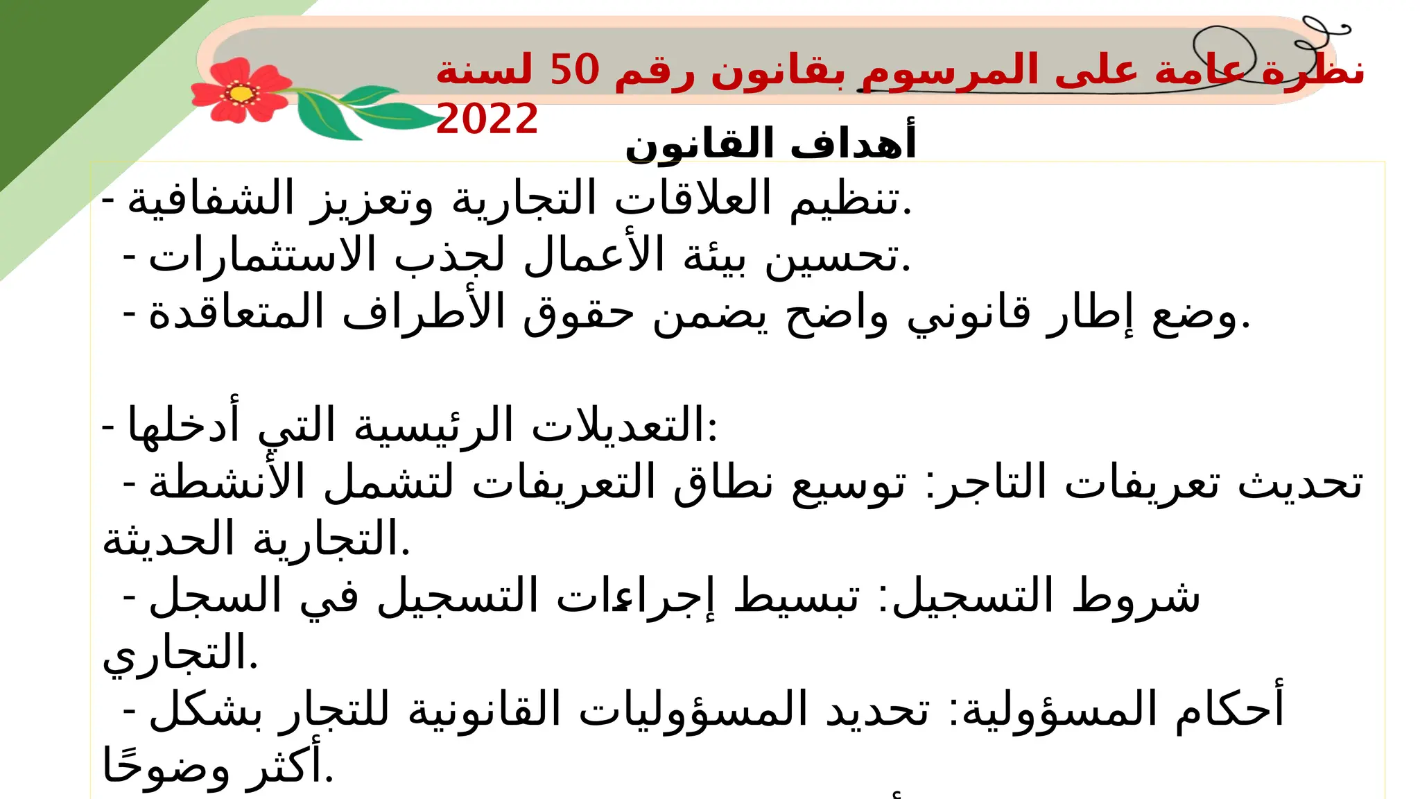 ‫رقم‬ ‫بقانون‬ ‫المرسوم‬ ‫على‬ ‫عامة‬ ‫نظرة‬
50
‫لسنة‬
2022
‫القانون‬ ‫أهداف‬
- ‫الشفافية‬ ‫وتعزيز‬ ‫التجارية‬ ‫العالقات‬ ‫تنظيم‬.
- ‫االستثمارات‬ ‫لجذب‬ ‫األعمال‬ ‫بيئة‬ ‫تحسين‬.
- ‫المتعاقدة‬ ‫األطراف‬ ‫حقوق‬ ‫يضمن‬ ‫واضح‬ ‫قانوني‬ ‫إطار‬ ‫وضع‬.
- ‫أدخلها‬ ‫التي‬ ‫الرئيسية‬ ‫التعديالت‬:
- :
‫األنشطة‬ ‫لتشمل‬ ‫التعريفات‬ ‫نطاق‬ ‫توسيع‬ ‫التاجر‬ ‫تعريفات‬ ‫تحديث‬
‫الحديثة‬ ‫التجارية‬.
- :
‫السجل‬ ‫في‬ ‫التسجيل‬ ‫ات‬S
‫ء‬‫إجرا‬ ‫تبسيط‬ ‫التسجيل‬ ‫شروط‬
‫التجاري‬.
- :
‫بشكل‬ ‫للتجار‬ ‫القانونية‬ ‫المسؤوليات‬ ‫تحديد‬ ‫المسؤولية‬ ‫أحكام‬
‫ا‬ً‫ح‬‫وضو‬ ‫أكثر‬.
 