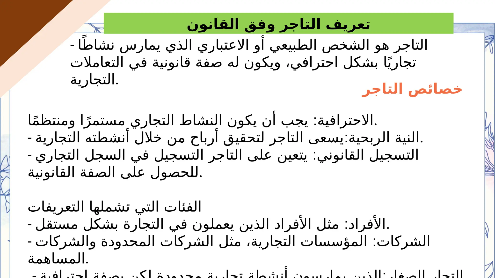 ‫القانون‬ ‫وفق‬ ‫التاجر‬ ‫تعريف‬
- ‫ا‬ً‫نشاط‬ ‫يمارس‬ ‫الذي‬ ‫االعتباري‬ ‫أو‬ ‫الطبيعي‬ ‫الشخص‬ ‫هو‬ ‫التاجر‬
‫التعامالت‬ ‫في‬ ‫قانونية‬ ‫صفة‬ ‫له‬ ‫ويكون‬ ،‫احترافي‬ ‫بشكل‬ ‫ا‬ً‫ي‬‫تجار‬
‫التجارية‬.
‫التاجر‬ ‫خصائص‬
:
‫ا‬ً‫م‬‫ومنتظ‬ ‫ا‬ً‫مستمر‬ ‫التجاري‬ ‫النشاط‬ ‫يكون‬ ‫أن‬ ‫يجب‬ ‫االحترافية‬.
- :
‫التجارية‬ ‫أنشطته‬ ‫خالل‬ ‫من‬ ‫أرباح‬ ‫لتحقيق‬ ‫التاجر‬ ‫يسعى‬ ‫الربحية‬ ‫النية‬.
- :
‫التجاري‬ ‫السجل‬ ‫في‬ ‫التسجيل‬ ‫التاجر‬ ‫على‬ ‫يتعين‬ ‫القانوني‬ ‫التسجيل‬
‫القانونية‬ ‫الصفة‬ ‫على‬ ‫للحصول‬.
‫التعريفات‬ ‫تشملها‬ ‫التي‬ ‫الفئات‬
- :
‫مستقل‬ ‫بشكل‬ ‫التجارة‬ ‫في‬ ‫يعملون‬ ‫الذين‬ ‫األفراد‬ ‫مثل‬ ‫األفراد‬.
- :
‫والشركات‬ ‫المحدودة‬ ‫الشركات‬ ‫مثل‬ ،‫التجارية‬ ‫المؤسسات‬ ‫الشركات‬
‫المساهمة‬.
 