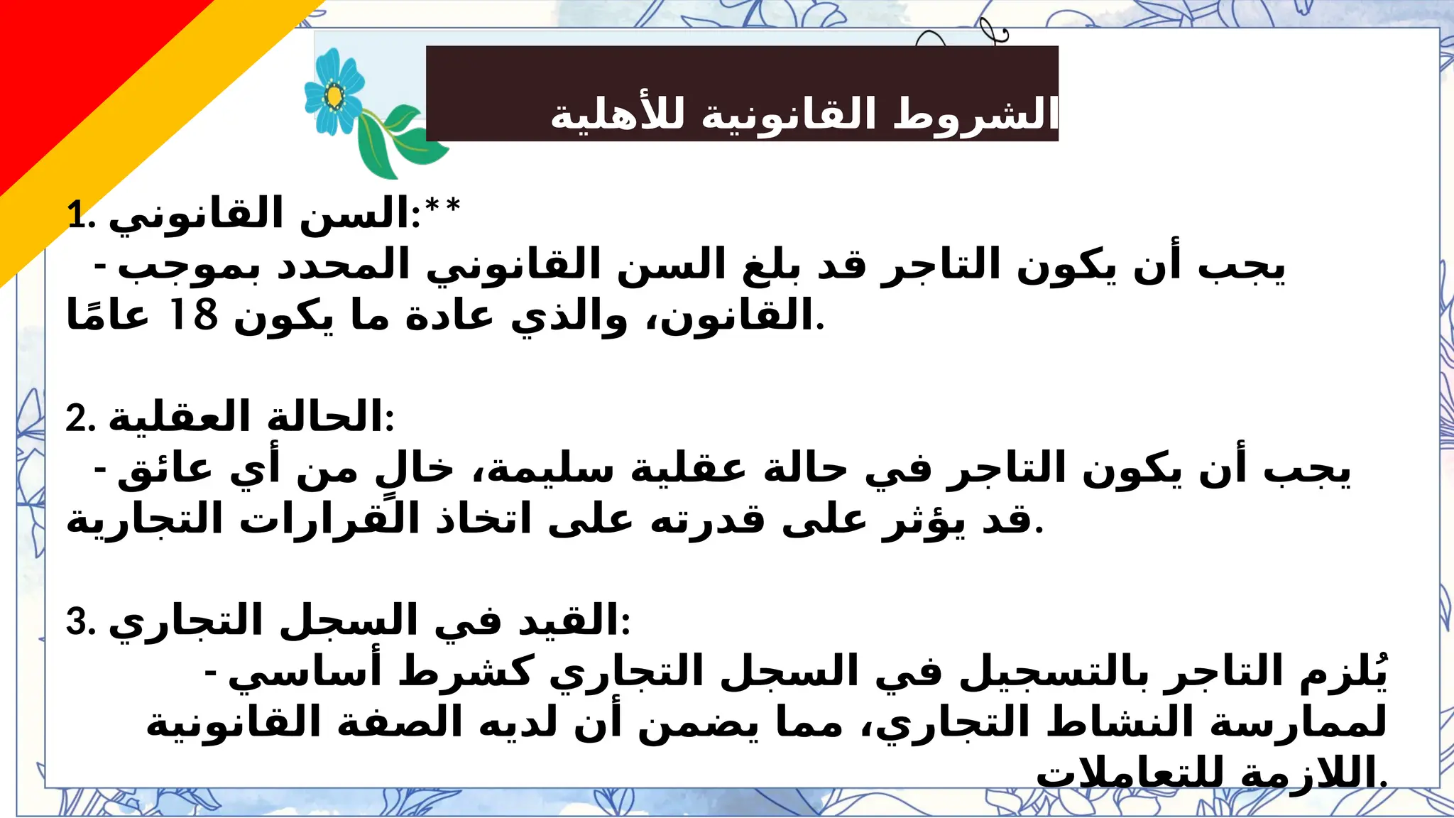 ‫لألهلية‬ ‫القانونية‬ ‫الشروط‬
1. ‫القانوني‬ ‫السن‬:**
- ‫بموجب‬ ‫المحدد‬ ‫القانوني‬ ‫السن‬ ‫بلغ‬ ‫قد‬ ‫التاجر‬ ‫يكون‬ ‫أن‬ ‫يجب‬
‫يكون‬ ‫ما‬ ‫عادة‬ ‫والذي‬ ،‫القانون‬
18
‫ا‬ً‫م‬‫عا‬ .
2. ‫العقلية‬ ‫الحالة‬:
- ‫عائق‬ ‫أي‬ ‫من‬ ٍ‫خال‬ ،‫سليمة‬ ‫عقلية‬ ‫حالة‬ ‫في‬ ‫التاجر‬ ‫يكون‬ ‫أن‬ ‫يجب‬
‫التجارية‬ ‫القرارات‬ ‫اتخاذ‬ ‫على‬ ‫قدرته‬ ‫على‬ ‫يؤثر‬ ‫قد‬.
3. ‫التجاري‬ ‫السجل‬ ‫في‬ ‫القيد‬:
- ‫أساسي‬ ‫كشرط‬ ‫التجاري‬ ‫السجل‬ ‫في‬ ‫بالتسجيل‬ ‫التاجر‬ ‫لزم‬ُ‫ي‬
‫القانونية‬ ‫الصفة‬ ‫لديه‬ ‫أن‬ ‫يضمن‬ ‫مما‬ ،‫التجاري‬ ‫النشاط‬ ‫لممارسة‬
‫للتعامالت‬ ‫الالزمة‬.
 