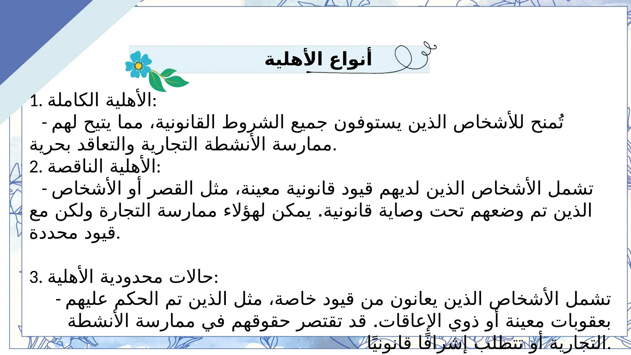 -5 Lesson Plan Example
‫األهلية‬ ‫أنواع‬
1. ‫الكاملة‬ ‫األهلية‬:
- ‫لهم‬ ‫يتيح‬ ‫مما‬ ،‫القانونية‬ ‫الشروط‬ ‫جميع‬ ‫يستوفون‬ ‫الذين‬ ‫لألشخاص‬ ‫منح‬ُ‫ت‬
‫بحرية‬ ‫والتعاقد‬ ‫التجارية‬ ‫األنشطة‬ ‫ممارسة‬.
2. ‫الناقصة‬ ‫األهلية‬:
- ‫األشخاص‬ ‫أو‬ ‫القصر‬ ‫مثل‬ ،‫معينة‬ ‫قانونية‬ ‫قيود‬ ‫لديهم‬ ‫الذين‬ ‫األشخاص‬ ‫تشمل‬
.
‫مع‬ ‫ولكن‬ ‫التجارة‬ ‫ممارسة‬ ‫لهؤالء‬ ‫يمكن‬ ‫قانونية‬ ‫وصاية‬ ‫تحت‬ ‫وضعهم‬ ‫تم‬ ‫الذين‬
‫محددة‬ ‫قيود‬.
3. ‫األهلية‬ ‫محدودية‬ ‫حاالت‬:
- ‫عليهم‬ ‫الحكم‬ ‫تم‬ ‫الذين‬ ‫مثل‬ ،‫خاصة‬ ‫قيود‬ ‫من‬ ‫يعانون‬ ‫الذين‬ ‫األشخاص‬ ‫تشمل‬
.
‫األنشطة‬ ‫ممارسة‬ ‫في‬ ‫حقوقهم‬ ‫تقتصر‬ ‫قد‬ ‫اإلعاقات‬ ‫ذوي‬ ‫أو‬ ‫معينة‬ ‫بعقوبات‬
‫ا‬ً‫قانوني‬ ‫ا‬ً‫ف‬‫إشرا‬ ‫تتطلب‬ ‫أو‬ ‫التجارية‬.
 