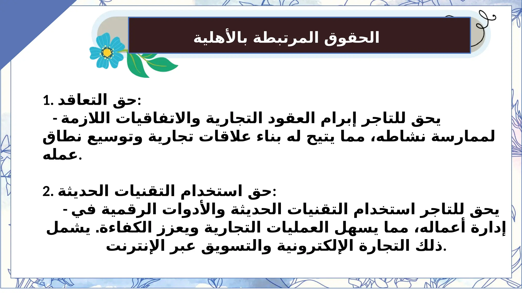 ‫باألهلية‬ ‫المرتبطة‬ ‫الحقوق‬
1. ‫التعاقد‬ ‫حق‬:
- ‫الالزمة‬ ‫واالتفاقيات‬ ‫التجارية‬ ‫العقود‬ ‫إبرام‬ ‫للتاجر‬ ‫يحق‬
‫نطاق‬ ‫وتوسيع‬ ‫تجارية‬ ‫عالقات‬ ‫بناء‬ ‫له‬ ‫يتيح‬ ‫مما‬ ،‫نشاطه‬ ‫لممارسة‬
‫عمله‬.
2. ‫الحديثة‬ ‫التقنيات‬ ‫استخدام‬ ‫حق‬:
- ‫في‬ ‫الرقمية‬ ‫واألدوات‬ ‫الحديثة‬ ‫التقنيات‬ ‫استخدام‬ ‫للتاجر‬ ‫يحق‬
.
‫يشمل‬ ‫الكفاءة‬ ‫ويعزز‬ ‫التجارية‬ ‫العمليات‬ ‫يسهل‬ ‫مما‬ ،‫أعماله‬ ‫إدارة‬
‫اإلنترنت‬ ‫عبر‬ ‫والتسويق‬ ‫اإللكترونية‬ ‫التجارة‬ ‫ذلك‬.
 