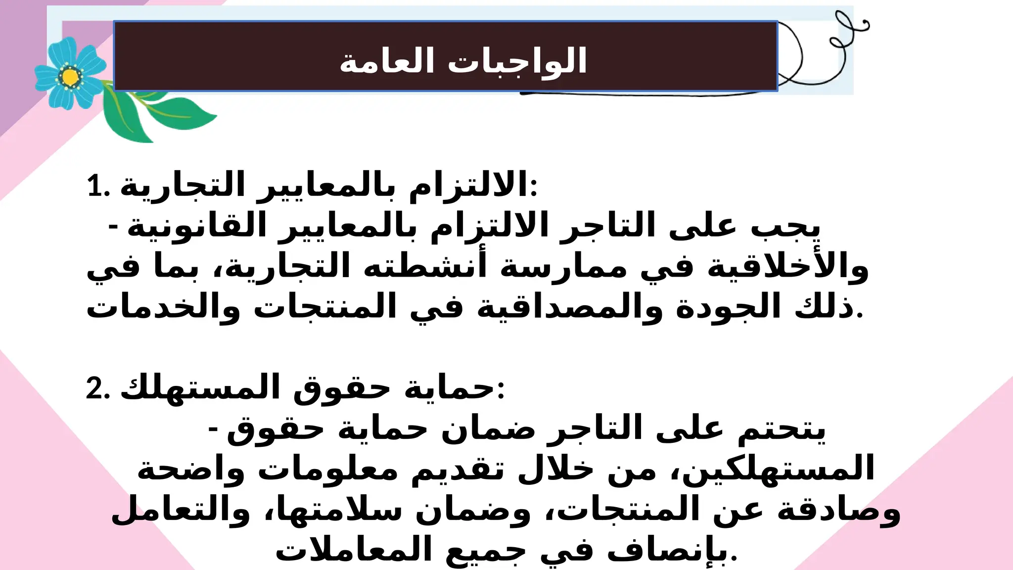 ‫العامة‬ ‫الواجبات‬
1. ‫التجارية‬ ‫بالمعايير‬ ‫االلتزام‬:
- ‫القانونية‬ ‫بالمعايير‬ ‫االلتزام‬ ‫التاجر‬ ‫على‬ ‫يجب‬
‫في‬ ‫بما‬ ،‫التجارية‬ ‫أنشطته‬ ‫ممارسة‬ ‫في‬ ‫واألخالقية‬
‫والخدمات‬ ‫المنتجات‬ ‫في‬ ‫والمصداقية‬ ‫الجودة‬ ‫ذلك‬.
2. ‫المستهلك‬ ‫حقوق‬ ‫حماية‬:
- ‫حقوق‬ ‫حماية‬ ‫ضمان‬ ‫التاجر‬ ‫على‬ ‫يتحتم‬
‫واضحة‬ ‫معلومات‬ ‫تقديم‬ ‫خالل‬ ‫من‬ ،‫المستهلكين‬
‫والتعامل‬ ،‫سالمتها‬ ‫وضمان‬ ،‫المنتجات‬ ‫عن‬ ‫وصادقة‬
‫المعامالت‬ ‫جميع‬ ‫في‬ ‫بإنصاف‬.
 
