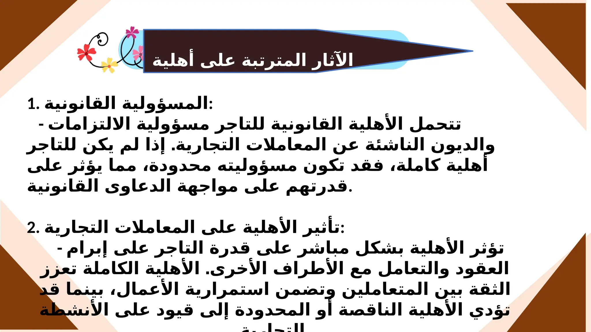 ‫أهلية‬ ‫على‬ ‫المترتبة‬ ‫اآلثار‬
‫التاجر‬
1. ‫القانونية‬ ‫المسؤولية‬:
- ‫االلتزامات‬ ‫مسؤولية‬ ‫للتاجر‬ ‫القانونية‬ ‫األهلية‬ ‫تتحمل‬
.
‫للتاجر‬ ‫يكن‬ ‫لم‬ ‫إذا‬ ‫التجارية‬ ‫المعامالت‬ ‫عن‬ ‫الناشئة‬ ‫والديون‬
‫على‬ ‫يؤثر‬ ‫مما‬ ،‫محدودة‬ ‫مسؤوليته‬ ‫تكون‬ ‫فقد‬ ،‫كاملة‬ ‫أهلية‬
‫القانونية‬ ‫الدعاوى‬ ‫مواجهة‬ ‫على‬ ‫قدرتهم‬.
2. ‫التجارية‬ ‫المعامالت‬ ‫على‬ ‫األهلية‬ ‫تأثير‬:
- ‫إبرام‬ ‫على‬ ‫التاجر‬ ‫قدرة‬ ‫على‬ ‫مباشر‬ ‫بشكل‬ ‫األهلية‬ ‫تؤثر‬
.
‫تعزز‬ ‫الكاملة‬ ‫األهلية‬ ‫األخرى‬ ‫األطراف‬ ‫مع‬ ‫والتعامل‬ ‫العقود‬
‫قد‬ ‫بينما‬ ،‫األعمال‬ ‫استمرارية‬ ‫وتضمن‬ ‫المتعاملين‬ ‫بين‬ ‫الثقة‬
‫األنشطة‬ ‫على‬ ‫قيود‬ ‫إلى‬ ‫المحدودة‬ ‫أو‬ ‫الناقصة‬ ‫األهلية‬ ‫تؤدي‬
 