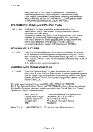 T.K. JONES
spray protection, in both design engineering and commissioning
capacities (Specialising in large LNG plant, loss control facilities).
Other projects included fixed foam systems, protecting product storage
tanks and refinery process for ARABIAN OIL CO. (AOC) at Al Khafchi,
ARAMCO facilities at Rastanura, Juayma and Yanbu.
FIRE PROTECTION GROUP, AL KHOBAR, SAUDI ARABIA
1982 – 1984 Chief Design Engineer responsible for preparation of tenders,
specifications, design co-ordination, through to commissioning and
installation hand over testing.
Seconded to ARAMCO by ANSUL USA, to specify Foam, CO2, Halon
and fixed dry chemical fire protection systems to NFPA standards,
both on and offshore for oil and gas production, storage, refinery and
marine loading facilities. Other projects involved design and
commissioning activities support for Pyrotronics and GRINNEL.
BP SULLOM VOE, SHETLANDS
1977 - 1981 Fire & Gas Instrument Engineer. Supervision and handover acceptance
of fire detection/suppression systems during commissioning and function
tests, interfacing fire systems into process control logic and ESD systems.
Also involved offshore work, to troubleshoot commissioning faults on
NINION
C, fire detection and suppression systems.
CHAMBER & HAWK, DESIGN ENGINEERS, UK
1973 - 1977 Fire & Gas Systems Design Engineer. Involvement with various types of
Petrochemical plant, fire / gas detection and auto fire suppression systems,
from the design stage, through to site commissioning. (Foam, water, spray
systems, tanks and process vessel protection systems). EXXON Fawley
Refinery, Hants.UK.
Fire water systems design training by ANSUL, USA / ANGUS UK / SUNRISE.
Fire & Gas Detection Systems Training by PYROTRONICS systems / Seiger gas detection.
Passive Fire Protection by various manufacturers including: Chartek, Darchem, Firetech.
Software and design tool results utilised.
HAZID, HAZOP I ChemE Leadership & Management Cert.
Consequence analysis: DNV PHAST, FLACS & CIRRUS.
Hydraulic calculations: Pipenet Vision & FHC05.
Microsoft tools: Word, Excel, Powerpoint, Project.
CAD: ACAD 2000.
Home Phone: ++44(0)1329834813. “E” mail: tom.region@btinternet.com
- Page 4 of 4 -
 