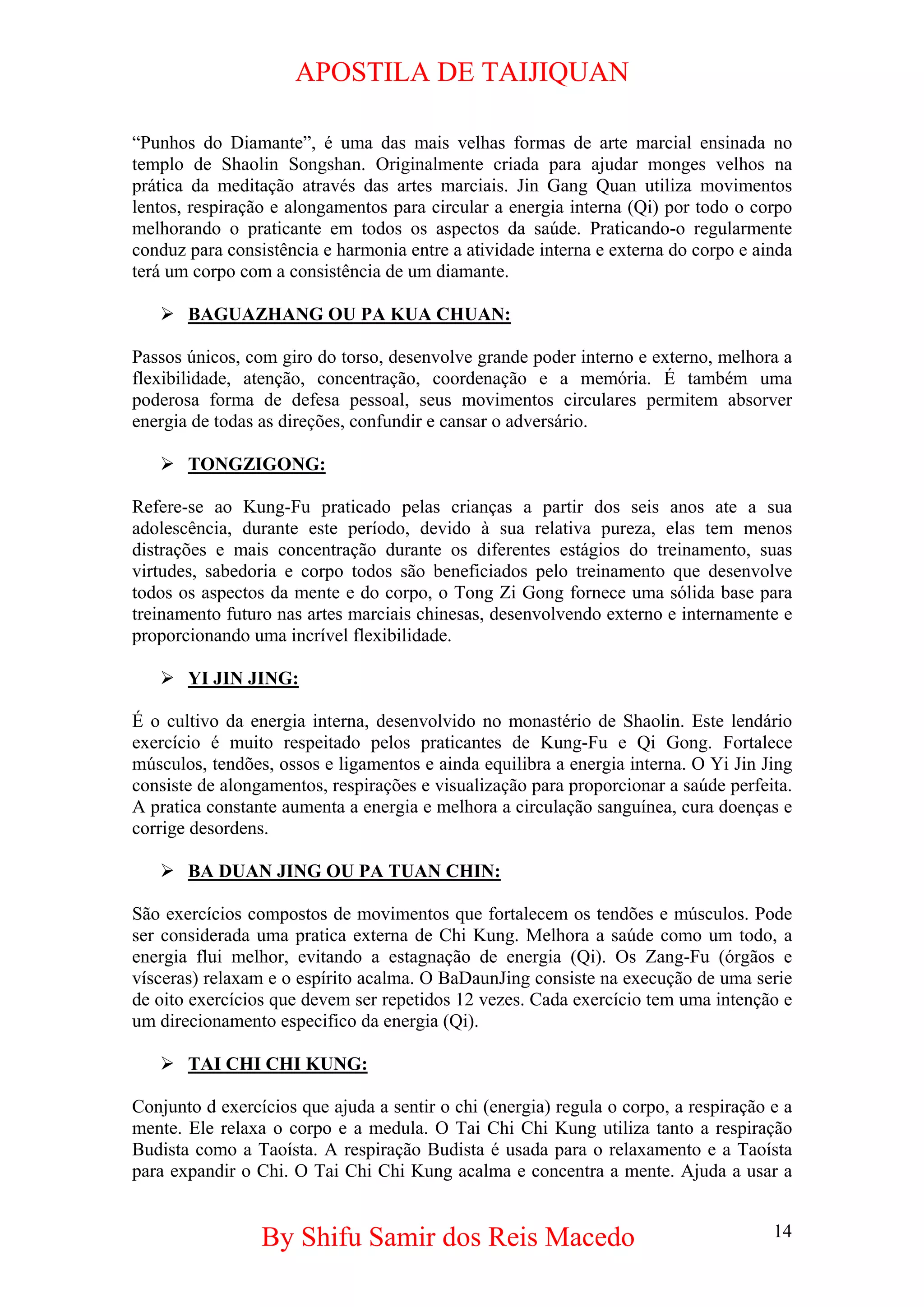APOSTILA DE TAIJIQUAN 
“Punhos do Diamante”, é uma das mais velhas formas de arte marcial ensinada no templo de Shaolin Songshan. Originalmente criada para ajudar monges velhos na prática da meditação através das artes marciais. Jin Gang Quan utiliza movimentos lentos, respiração e alongamentos para circular a energia interna (Qi) por todo o corpo melhorando o praticante em todos os aspectos da saúde. Praticando-o regularmente conduz para consistência e harmonia entre a atividade interna e externa do corpo e ainda terá um corpo com a consistência de um diamante. 
¾ 
BAGUAZHANG OU PA KUA CHUAN: 
Passos únicos, com giro do torso, desenvolve grande poder interno e externo, melhora a flexibilidade, atenção, concentração, coordenação e a memória. É também uma poderosa forma de defesa pessoal, seus movimentos circulares permitem absorver energia de todas as direções, confundir e cansar o adversário. 
¾ 
TONGZIGONG: 
Refere-se ao Kung-Fu praticado pelas crianças a partir dos seis anos ate a sua adolescência, durante este período, devido à sua relativa pureza, elas tem menos distrações e mais concentração durante os diferentes estágios do treinamento, suas virtudes, sabedoria e corpo todos são beneficiados pelo treinamento que desenvolve todos os aspectos da mente e do corpo, o Tong Zi Gong fornece uma sólida base para treinamento futuro nas artes marciais chinesas, desenvolvendo externo e internamente e proporcionando uma incrível flexibilidade. 
¾ 
YI JIN JING: 
É o cultivo da energia interna, desenvolvido no monastério de Shaolin. Este lendário exercício é muito respeitado pelos praticantes de Kung-Fu e Qi Gong. Fortalece músculos, tendões, ossos e ligamentos e ainda equilibra a energia interna. O Yi Jin Jing consiste de alongamentos, respirações e visualização para proporcionar a saúde perfeita. A pratica constante aumenta a energia e melhora a circulação sanguínea, cura doenças e corrige desordens. 
¾ 
BA DUAN JING OU PA TUAN CHIN: 
São exercícios compostos de movimentos que fortalecem os tendões e músculos. Pode ser considerada uma pratica externa de Chi Kung. Melhora a saúde como um todo, a energia flui melhor, evitando a estagnação de energia (Qi). Os Zang-Fu (órgãos e vísceras) relaxam e o espírito acalma. O BaDaunJing consiste na execução de uma serie de oito exercícios que devem ser repetidos 12 vezes. Cada exercício tem uma intenção e um direcionamento especifico da energia (Qi). 
¾ 
TAI CHI CHI KUNG: 
Conjunto d exercícios que ajuda a sentir o chi (energia) regula o corpo, a respiração e a mente. Ele relaxa o corpo e a medula. O Tai Chi Chi Kung utiliza tanto a respiração Budista como a Taoísta. A respiração Budista é usada para o relaxamento e a Taoísta para expandir o Chi. O Tai Chi Chi Kung acalma e concentra a mente. Ajuda a usar a By Shifu Samir dos Reis Macedo 14 
 