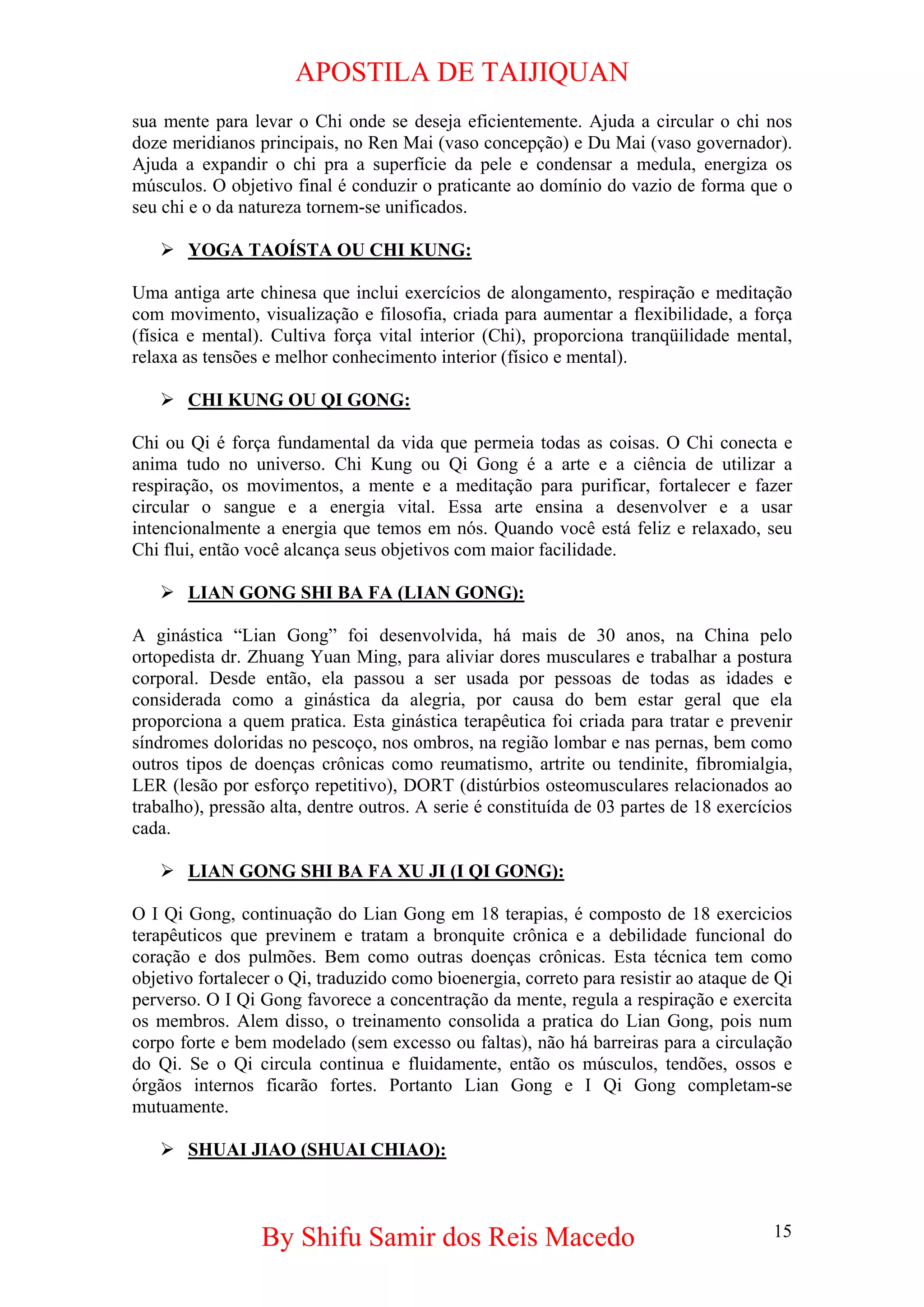 APOSTILA DE TAIJIQUAN 
sua mente para levar o Chi onde se deseja eficientemente. Ajuda a circular o chi nos doze meridianos principais, no Ren Mai (vaso concepção) e Du Mai (vaso governador). Ajuda a expandir o chi pra a superfície da pele e condensar a medula, energiza os músculos. O objetivo final é conduzir o praticante ao domínio do vazio de forma que o seu chi e o da natureza tornem-se unificados. 
¾ 
YOGA TAOÍSTA OU CHI KUNG: 
Uma antiga arte chinesa que inclui exercícios de alongamento, respiração e meditação com movimento, visualização e filosofia, criada para aumentar a flexibilidade, a força (física e mental). Cultiva força vital interior (Chi), proporciona tranqüilidade mental, relaxa as tensões e melhor conhecimento interior (físico e mental). 
¾ 
CHI KUNG OU QI GONG: 
Chi ou Qi é força fundamental da vida que permeia todas as coisas. O Chi conecta e anima tudo no universo. Chi Kung ou Qi Gong é a arte e a ciência de utilizar a respiração, os movimentos, a mente e a meditação para purificar, fortalecer e fazer circular o sangue e a energia vital. Essa arte ensina a desenvolver e a usar intencionalmente a energia que temos em nós. Quando você está feliz e relaxado, seu Chi flui, então você alcança seus objetivos com maior facilidade. 
¾ 
LIAN GONG SHI BA FA (LIAN GONG): 
A ginástica “Lian Gong” foi desenvolvida, há mais de 30 anos, na China pelo ortopedista dr. Zhuang Yuan Ming, para aliviar dores musculares e trabalhar a postura corporal. Desde então, ela passou a ser usada por pessoas de todas as idades e considerada como a ginástica da alegria, por causa do bem estar geral que ela proporciona a quem pratica. Esta ginástica terapêutica foi criada para tratar e prevenir síndromes doloridas no pescoço, nos ombros, na região lombar e nas pernas, bem como outros tipos de doenças crônicas como reumatismo, artrite ou tendinite, fibromialgia, LER (lesão por esforço repetitivo), DORT (distúrbios osteomusculares relacionados ao trabalho), pressão alta, dentre outros. A serie é constituída de 03 partes de 18 exercícios cada. 
¾ 
LIAN GONG SHI BA FA XU JI (I QI GONG): 
O I Qi Gong, continuação do Lian Gong em 18 terapias, é composto de 18 exercicios terapêuticos que previnem e tratam a bronquite crônica e a debilidade funcional do coração e dos pulmões. Bem como outras doenças crônicas. Esta técnica tem como objetivo fortalecer o Qi, traduzido como bioenergia, correto para resistir ao ataque de Qi perverso. O I Qi Gong favorece a concentração da mente, regula a respiração e exercita os membros. Alem disso, o treinamento consolida a pratica do Lian Gong, pois num corpo forte e bem modelado (sem excesso ou faltas), não há barreiras para a circulação do Qi. Se o Qi circula continua e fluidamente, então os músculos, tendões, ossos e órgãos internos ficarão fortes. Portanto Lian Gong e I Qi Gong completam-se mutuamente. 
¾ 
SHUAI JIAO (SHUAI CHIAO): 
By Shifu Samir dos Reis Macedo 15 
 
