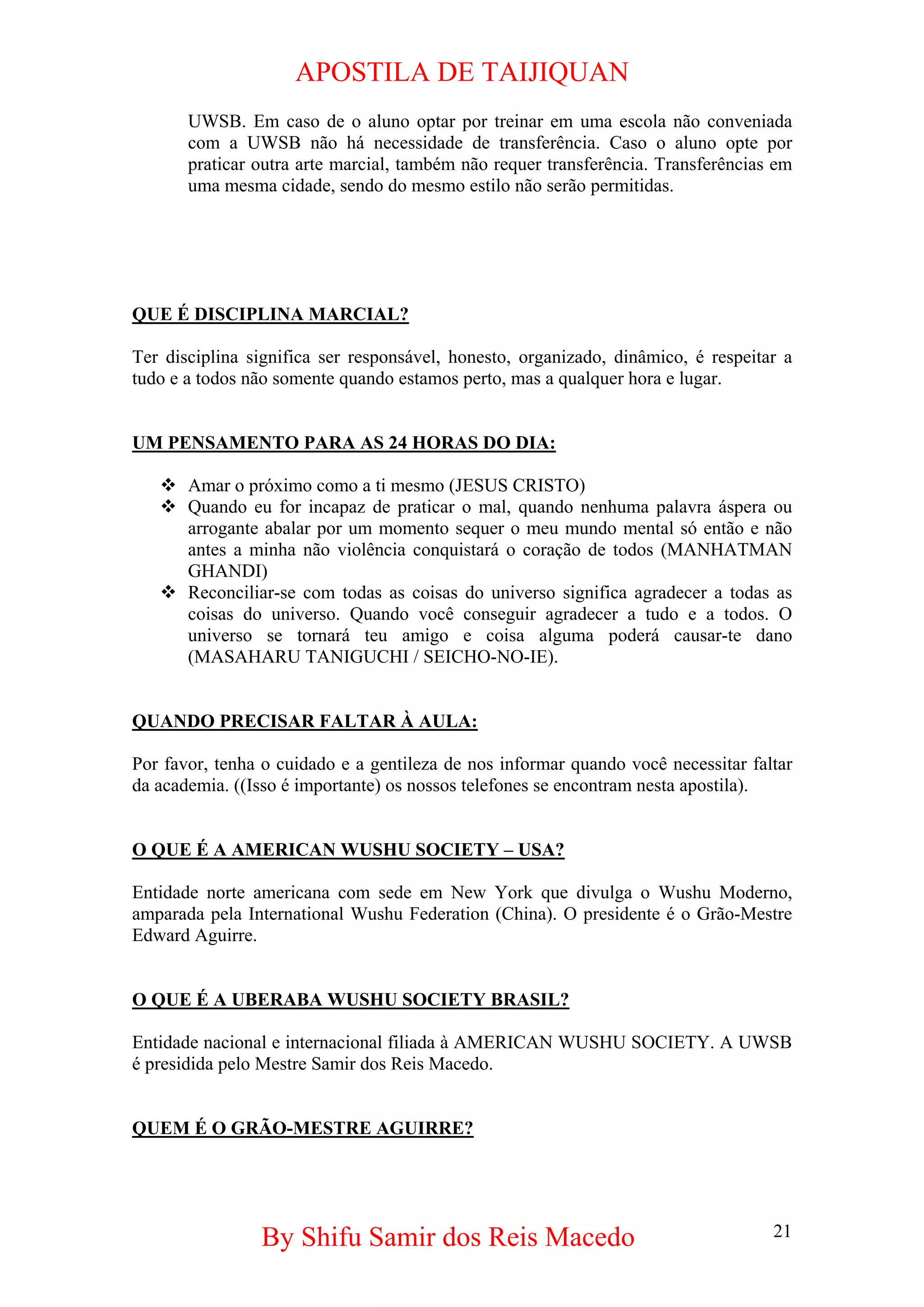 APOSTILA DE TAIJIQUAN 
UWSB. Em caso de o aluno optar por treinar em uma escola não conveniada com a UWSB não há necessidade de transferência. Caso o aluno opte por praticar outra arte marcial, também não requer transferência. Transferências em uma mesma cidade, sendo do mesmo estilo não serão permitidas. 
QUE É DISCIPLINA MARCIAL? 
Ter disciplina significa ser responsável, honesto, organizado, dinâmico, é respeitar a tudo e a todos não somente quando estamos perto, mas a qualquer hora e lugar. 
UM PENSAMENTO PARA AS 24 HORAS DO DIA: 
™ 
Amar o próximo como a ti mesmo (JESUS CRISTO) 
™ 
Quando eu for incapaz de praticar o mal, quando nenhuma palavra áspera ou arrogante abalar por um momento sequer o meu mundo mental só então e não antes a minha não violência conquistará o coração de todos (MANHATMAN GHANDI) 
™ 
Reconciliar-se com todas as coisas do universo significa agradecer a todas as coisas do universo. Quando você conseguir agradecer a tudo e a todos. O universo se tornará teu amigo e coisa alguma poderá causar-te dano (MASAHARU TANIGUCHI / SEICHO-NO-IE). 
QUANDO PRECISAR FALTAR À AULA: 
Por favor, tenha o cuidado e a gentileza de nos informar quando você necessitar faltar da academia. ((Isso é importante) os nossos telefones se encontram nesta apostila). 
O QUE É A AMERICAN WUSHU SOCIETY – USA? 
Entidade norte americana com sede em New York que divulga o Wushu Moderno, amparada pela International Wushu Federation (China). O presidente é o Grão-Mestre Edward Aguirre. 
O QUE É A UBERABA WUSHU SOCIETY BRASIL? 
Entidade nacional e internacional filiada à AMERICAN WUSHU SOCIETY. A UWSB é presidida pelo Mestre Samir dos Reis Macedo. 
QUEM É O GRÃO-MESTRE AGUIRRE? 
By Shifu Samir dos Reis Macedo 21 
 