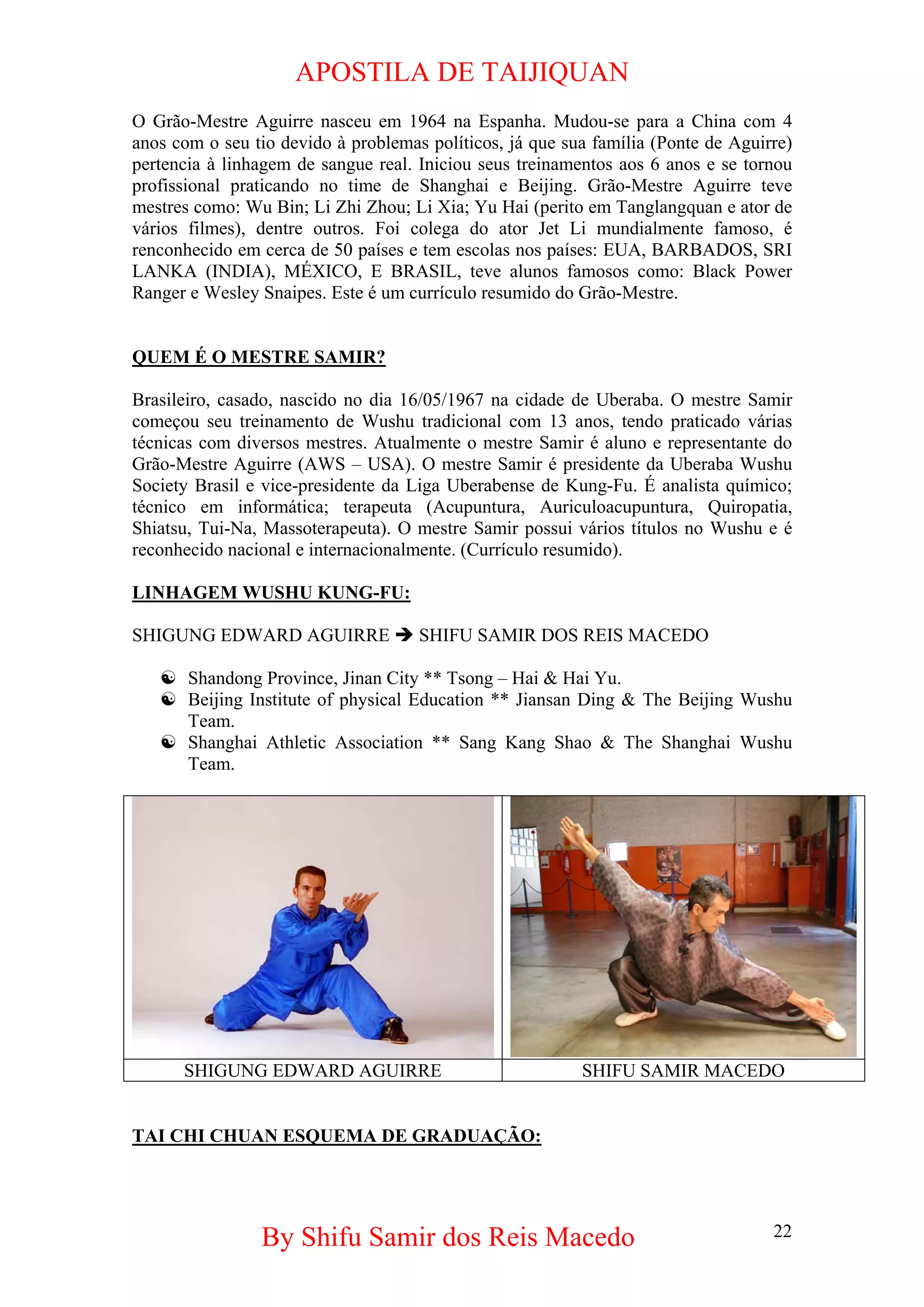 APOSTILA DE TAIJIQUAN 
O Grão-Mestre Aguirre nasceu em 1964 na Espanha. Mudou-se para a China com 4 anos com o seu tio devido à problemas políticos, já que sua família (Ponte de Aguirre) pertencia à linhagem de sangue real. Iniciou seus treinamentos aos 6 anos e se tornou profissional praticando no time de Shanghai e Beijing. Grão-Mestre Aguirre teve mestres como: Wu Bin; Li Zhi Zhou; Li Xia; Yu Hai (perito em Tanglangquan e ator de vários filmes), dentre outros. Foi colega do ator Jet Li mundialmente famoso, é renconhecido em cerca de 50 países e tem escolas nos países: EUA, BARBADOS, SRI LANKA (INDIA), MÉXICO, E BRASIL, teve alunos famosos como: Black Power Ranger e Wesley Snaipes. Este é um currículo resumido do Grão-Mestre. 
QUEM É O MESTRE SAMIR? 
Brasileiro, casado, nascido no dia 16/05/1967 na cidade de Uberaba. O mestre Samir começou seu treinamento de Wushu tradicional com 13 anos, tendo praticado várias técnicas com diversos mestres. Atualmente o mestre Samir é aluno e representante do Grão-Mestre Aguirre (AWS – USA). O mestre Samir é presidente da Uberaba Wushu Society Brasil e vice-presidente da Liga Uberabense de Kung-Fu. É analista químico; técnico em informática; terapeuta (Acupuntura, Auriculoacupuntura, Quiropatia, Shiatsu, Tui-Na, Massoterapeuta). O mestre Samir possui vários títulos no Wushu e é reconhecido nacional e internacionalmente. (Currículo resumido). 
LINHAGEM WUSHU KUNG-FU: 
SHIGUNG EDWARD AGUIRRE Î SHIFU SAMIR DOS REIS MACEDO 
☯ 
Shandong Province, Jinan City ** Tsong – Hai & Hai Yu. 
☯ 
Beijing Institute of physical Education ** Jiansan Ding & The Beijing Wushu Team. 
☯ 
Shanghai Athletic Association ** Sang Kang Shao & The Shanghai Wushu Team. 
SHIGUNG EDWARD AGUIRRE 
SHIFU SAMIR MACEDO 
TAI CHI CHUAN ESQUEMA DE GRADUAÇÃO: 
By Shifu Samir dos Reis Macedo 22 
 