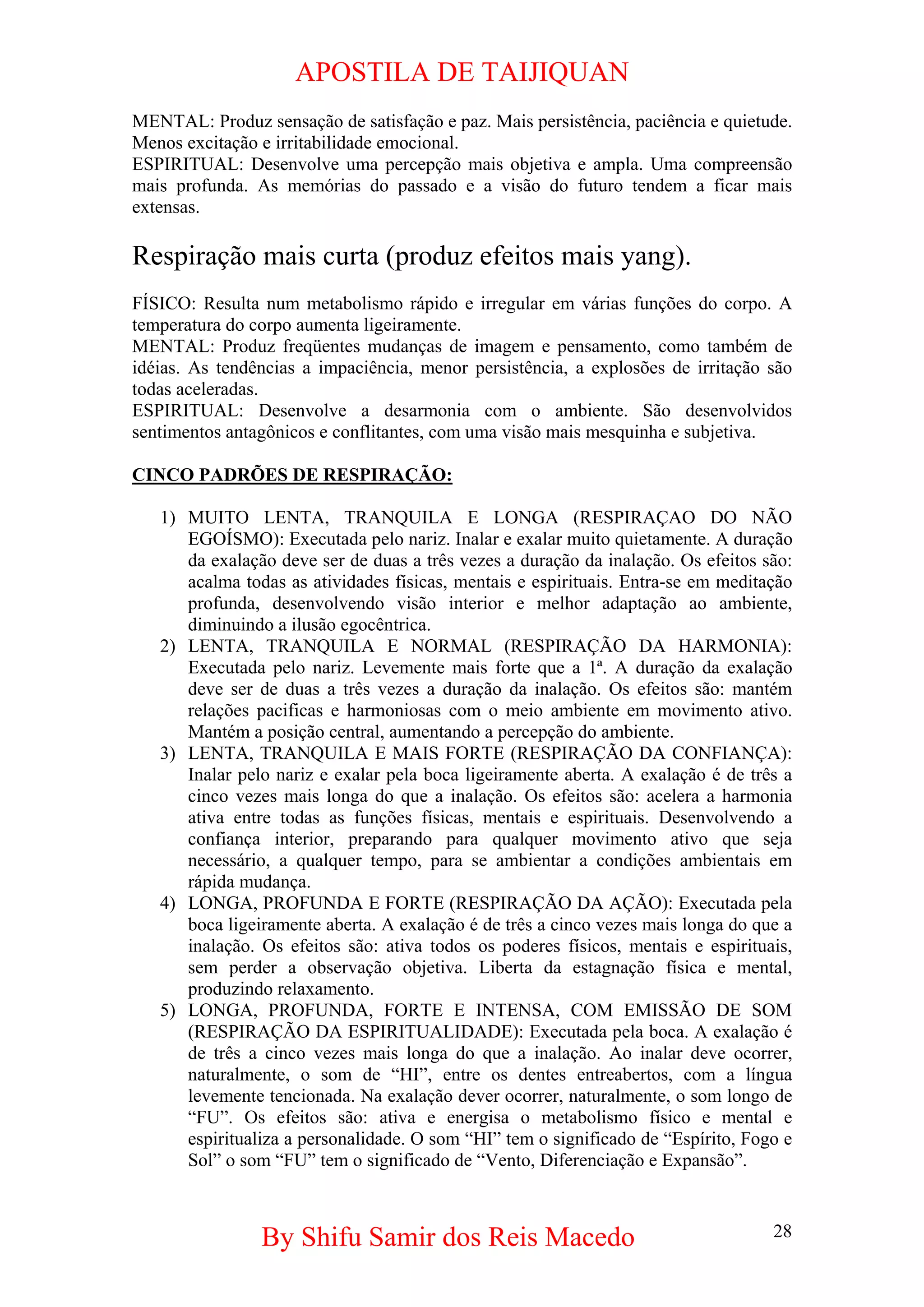 APOSTILA DE TAIJIQUAN 
MENTAL: Produz sensação de satisfação e paz. Mais persistência, paciência e quietude. Menos excitação e irritabilidade emocional. 
ESPIRITUAL: Desenvolve uma percepção mais objetiva e ampla. Uma compreensão mais profunda. As memórias do passado e a visão do futuro tendem a ficar mais extensas. 
Respiração mais curta (produz efeitos mais yang). 
FÍSICO: Resulta num metabolismo rápido e irregular em várias funções do corpo. A temperatura do corpo aumenta ligeiramente. 
MENTAL: Produz freqüentes mudanças de imagem e pensamento, como também de idéias. As tendências a impaciência, menor persistência, a explosões de irritação são todas aceleradas. 
ESPIRITUAL: Desenvolve a desarmonia com o ambiente. São desenvolvidos sentimentos antagônicos e conflitantes, com uma visão mais mesquinha e subjetiva. 
CINCO PADRÕES DE RESPIRAÇÃO: 
1) 
MUITO LENTA, TRANQUILA E LONGA (RESPIRAÇAO DO NÃO EGOÍSMO): Executada pelo nariz. Inalar e exalar muito quietamente. A duração da exalação deve ser de duas a três vezes a duração da inalação. Os efeitos são: acalma todas as atividades físicas, mentais e espirituais. Entra-se em meditação profunda, desenvolvendo visão interior e melhor adaptação ao ambiente, diminuindo a ilusão egocêntrica. 
2) 
LENTA, TRANQUILA E NORMAL (RESPIRAÇÃO DA HARMONIA): Executada pelo nariz. Levemente mais forte que a 1ª. A duração da exalação deve ser de duas a três vezes a duração da inalação. Os efeitos são: mantém relações pacificas e harmoniosas com o meio ambiente em movimento ativo. Mantém a posição central, aumentando a percepção do ambiente. 
3) 
LENTA, TRANQUILA E MAIS FORTE (RESPIRAÇÃO DA CONFIANÇA): Inalar pelo nariz e exalar pela boca ligeiramente aberta. A exalação é de três a cinco vezes mais longa do que a inalação. Os efeitos são: acelera a harmonia ativa entre todas as funções físicas, mentais e espirituais. Desenvolvendo a confiança interior, preparando para qualquer movimento ativo que seja necessário, a qualquer tempo, para se ambientar a condições ambientais em rápida mudança. 
4) 
LONGA, PROFUNDA E FORTE (RESPIRAÇÃO DA AÇÃO): Executada pela boca ligeiramente aberta. A exalação é de três a cinco vezes mais longa do que a inalação. Os efeitos são: ativa todos os poderes físicos, mentais e espirituais, sem perder a observação objetiva. Liberta da estagnação física e mental, produzindo relaxamento. 
5) 
LONGA, PROFUNDA, FORTE E INTENSA, COM EMISSÃO DE SOM (RESPIRAÇÃO DA ESPIRITUALIDADE): Executada pela boca. A exalação é de três a cinco vezes mais longa do que a inalação. Ao inalar deve ocorrer, naturalmente, o som de “HI”, entre os dentes entreabertos, com a língua levemente tencionada. Na exalação dever ocorrer, naturalmente, o som longo de “FU”. Os efeitos são: ativa e energisa o metabolismo físico e mental e espiritualiza a personalidade. O som “HI” tem o significado de “Espírito, Fogo e Sol” o som “FU” tem o significado de “Vento, Diferenciação e Expansão”. 
By Shifu Samir dos Reis Macedo 28 
 
