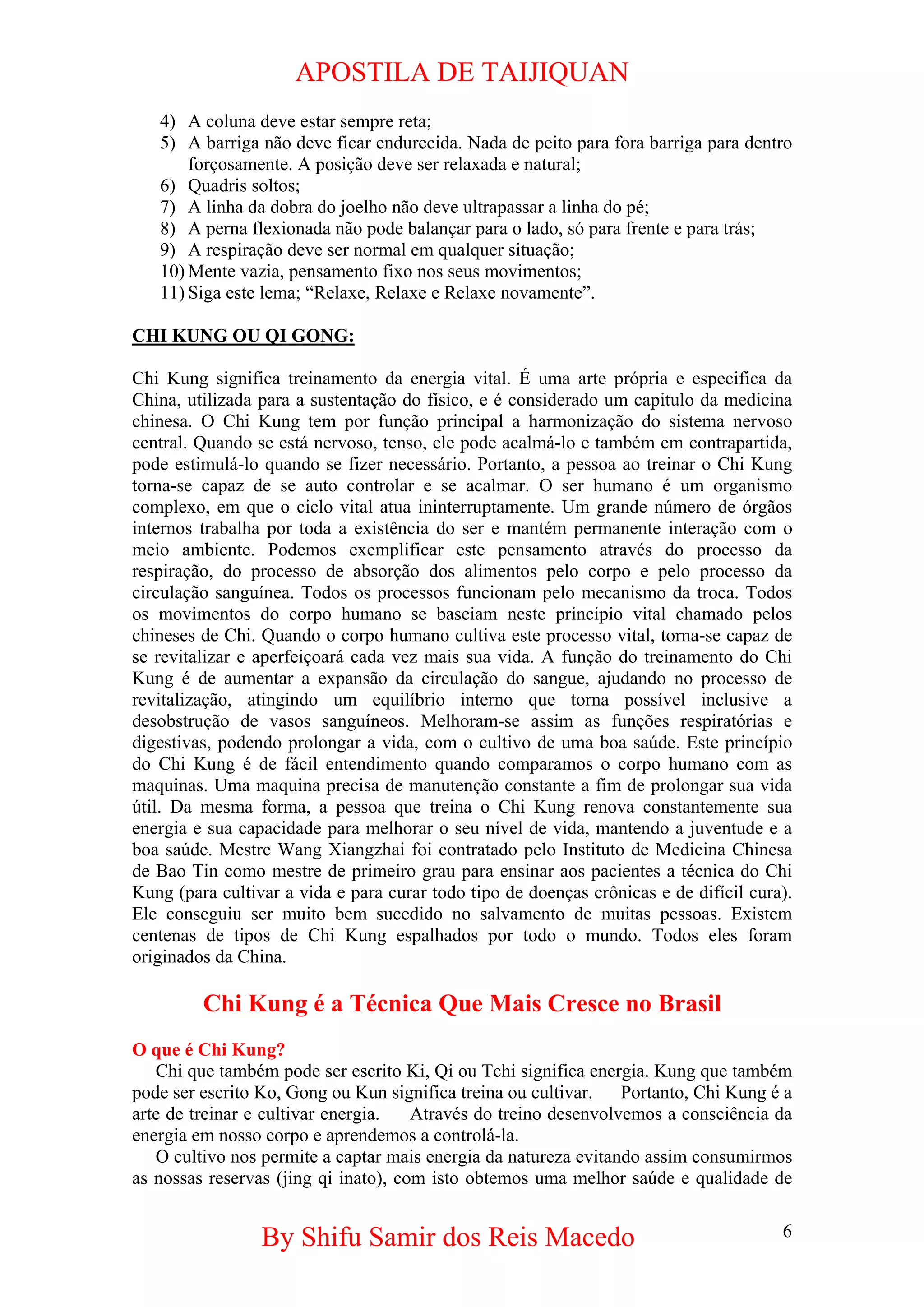 APOSTILA DE TAIJIQUAN 
4) 
A coluna deve estar sempre reta; 
5) 
A barriga não deve ficar endurecida. Nada de peito para fora barriga para dentro forçosamente. A posição deve ser relaxada e natural; 
6) 
Quadris soltos; 
7) 
A linha da dobra do joelho não deve ultrapassar a linha do pé; 
8) 
A perna flexionada não pode balançar para o lado, só para frente e para trás; 
9) 
A respiração deve ser normal em qualquer situação; 
10) 
Mente vazia, pensamento fixo nos seus movimentos; 
11) 
Siga este lema; “Relaxe, Relaxe e Relaxe novamente”. 
CHI KUNG OU QI GONG: 
Chi Kung significa treinamento da energia vital. É uma arte própria e especifica da China, utilizada para a sustentação do físico, e é considerado um capitulo da medicina chinesa. O Chi Kung tem por função principal a harmonização do sistema nervoso central. Quando se está nervoso, tenso, ele pode acalmá-lo e também em contrapartida, pode estimulá-lo quando se fizer necessário. Portanto, a pessoa ao treinar o Chi Kung torna-se capaz de se auto controlar e se acalmar. O ser humano é um organismo complexo, em que o ciclo vital atua ininterruptamente. Um grande número de órgãos internos trabalha por toda a existência do ser e mantém permanente interação com o meio ambiente. Podemos exemplificar este pensamento através do processo da respiração, do processo de absorção dos alimentos pelo corpo e pelo processo da circulação sanguínea. Todos os processos funcionam pelo mecanismo da troca. Todos os movimentos do corpo humano se baseiam neste principio vital chamado pelos chineses de Chi. Quando o corpo humano cultiva este processo vital, torna-se capaz de se revitalizar e aperfeiçoará cada vez mais sua vida. A função do treinamento do Chi Kung é de aumentar a expansão da circulação do sangue, ajudando no processo de revitalização, atingindo um equilíbrio interno que torna possível inclusive a desobstrução de vasos sanguíneos. Melhoram-se assim as funções respiratórias e digestivas, podendo prolongar a vida, com o cultivo de uma boa saúde. Este princípio do Chi Kung é de fácil entendimento quando comparamos o corpo humano com as maquinas. Uma maquina precisa de manutenção constante a fim de prolongar sua vida útil. Da mesma forma, a pessoa que treina o Chi Kung renova constantemente sua energia e sua capacidade para melhorar o seu nível de vida, mantendo a juventude e a boa saúde. Mestre Wang Xiangzhai foi contratado pelo Instituto de Medicina Chinesa de Bao Tin como mestre de primeiro grau para ensinar aos pacientes a técnica do Chi Kung (para cultivar a vida e para curar todo tipo de doenças crônicas e de difícil cura). Ele conseguiu ser muito bem sucedido no salvamento de muitas pessoas. Existem centenas de tipos de Chi Kung espalhados por todo o mundo. Todos eles foram originados da China. 
Chi Kung é a Técnica Que Mais Cresce no Brasil 
O que é Chi Kung? 
Chi que também pode ser escrito Ki, Qi ou Tchi significa energia. Kung que também pode ser escrito Ko, Gong ou Kun significa treina ou cultivar. Portanto, Chi Kung é a arte de treinar e cultivar energia. Através do treino desenvolvemos a consciência da energia em nosso corpo e aprendemos a controlá-la. 
O cultivo nos permite a captar mais energia da natureza evitando assim consumirmos as nossas reservas (jing qi inato), com isto obtemos uma melhor saúde e qualidade de By Shifu Samir dos Reis Macedo 6 
 