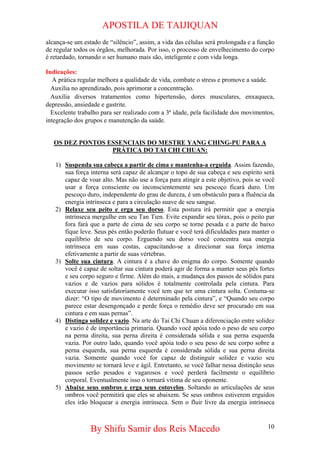 APOSTILA DE TAIJIQUAN 
alcança-se um estado de “silêncio”, assim, a vida das células será prolongada e a função de regular todos os órgãos, melhorada. Por isso, o processo de envelhecimento do corpo é retardado, tornando o ser humano mais são, inteligente e com vida longa. 
Indicações: 
A prática regular melhora a qualidade de vida, combate o stress e promove a saúde. 
Auxilia no aprendizado, pois aprimorar a concentração. 
Auxilia diversos tratamentos como hipertensão, dores musculares, enxaqueca, depressão, ansiedade e gastrite. 
Excelente trabalho para ser realizado com a 3ª idade, pela facilidade dos movimentos, integração dos grupos e manutenção da saúde. 
OS DEZ PONTOS ESSENCIAIS DO MESTRE YANG CHING-PU PARA A PRÁTICA DO TAI CHI CHUAN: 
1) 
Suspenda sua cabeça a partir de cima e mantenha-a erguida. Assim fazendo, sua força interna será capaz de alcançar o topo de sua cabeça e seu espírito será capaz de voar alto. Mas não use a força para atingir a este objetivo, pois se você usar a força consciente ou inconscientemente seu pescoço ficará duro. Um pescoço duro, independente do grau de dureza, é um obstáculo para a fluência da energia intrínseca e para a circulação suave de seu sangue. 
2) 
Relaxe seu peito e erga seu dorso. Esta postura irá permitir que a energia intrínseca mergulhe em seu Tan Tien. Evite expandir seu tórax, pois o peito par fora fará que a parte de cima de seu corpo se torne pesada e a parte de baixo fique leve. Seus pés então poderão flutuar e você terá dificuldades para manter o equilíbrio de seu corpo. Erguendo seu dorso você concentra sua energia intrínseca em suas costas, capacitando-se a direcionar sua força interna efetivamente a partir de suas vértebras. 
3) 
Solte sua cintura. A cintura é a chave do enigma do corpo. Somente quando você é capaz de soltar sua cintura poderá agir de forma a manter seus pés fortes e seu corpo seguro e firme. Além do mais, a mudança dos passos de sólidos para vazios e de vazios para sólidos é totalmente controlada pela cintura. Para executar isso satisfatoriamente você tem que ter uma cintura solta. Costuma-se dizer: “O tipo de movimento é determinado pela cintura”, e “Quando seu corpo parece estar desengonçado e perde força o remédio deve ser procurado em sua cintura e em suas pernas”. 
4) 
Distinga solidez e vazio. Na arte do Tai Chi Chuan a diferenciação entre solidez e vazio é de importância primaria. Quando você apóia todo o peso de seu corpo na perna direita, sua perna direita é considerada sólida e sua perna esquerda vazia. Por outro lado, quando você apóia todo o seu peso de seu corpo sobre a perna esquerda, sua perna esquerda é considerada sólida e sua perna direita vazia. Somente quando você for capaz de distinguir solidez e vazio seu movimento se tornará leve e ágil. Entretanto, se você falhar nessa distinção seus passos serão pesados e vagarosos e você perderá facilmente o equilíbrio corporal. Eventualmente isso o tornará vitima de seu oponente. 
5) 
Abaixe seus ombros e erga seus cotovelos. Soltando as articulações de seus ombros você permitirá que eles se abaixem. Se seus ombros estiverem erguidos eles irão bloquear a energia intrínseca. Sem o fluir livre da energia intrínseca 
By Shifu Samir dos Reis Macedo 10 
 