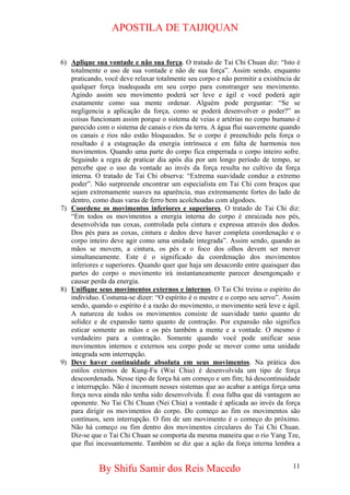 APOSTILA DE TAIJIQUAN 
6) 
Aplique sua vontade e não sua força. O tratado de Tai Chi Chuan diz: “Isto é totalmente o uso de sua vontade e não de sua força”. Assim sendo, enquanto praticando, você deve relaxar totalmente seu corpo e não permitir a existência de qualquer força inadequada em seu corpo para constranger seu movimento. Agindo assim seu movimento poderá ser leve e ágil e você poderá agir exatamente como sua mente ordenar. Alguém pode perguntar: “Se se negligencia a aplicação da força, como se poderá desenvolver o poder?” as coisas funcionam assim porque o sistema de veias e artérias no corpo humano é parecido com o sistema de canais e rios da terra. A água flui suavemente quando os canais e rios não estão bloqueados. Se o corpo é preenchido pela força o resultado é a estagnação da energia intrínseca e em falta de harmonia nos movimentos. Quando uma parte do corpo fica emperrada o corpo inteiro sofre. Seguindo a regra de praticar dia após dia por um longo período de tempo, se percebe que o uso da vontade ao invés da força resulta no cultivo da força interna. O tratado de Tai Chi observa: “Extrema suavidade conduz a extremo poder”. Não surpreende encontrar um especialista em Tai Chi com braços que sejam extremamente suaves na aparência, mas extremamente fortes do lado de dentro, como duas varas de ferro bem acolchoadas com algodoes. 
7) 
Coordene os movimentos inferiores e superiores. O tratado de Tai Chi diz: “Em todos os movimentos a energia interna do corpo é enraizada nos pés, desenvolvida nas coxas, controlada pela cintura e expressa através dos dedos. Dos pés para as coxas, cintura e dedos deve haver completa coordenação e o corpo inteiro deve agir como uma unidade integrada”. Assim sendo, quando as mãos se movem, a cintura, os pés e o foco dos olhos devem ser mover simultaneamente. Este é o significado da coordenação dos movimentos inferiores e superiores. Quando quer que haja um desacordo entre quaisquer das partes do corpo o movimento irá instantaneamente parecer desengonçado e causar perda da energia. 
8) 
Unifique seus movimentos externos e internos. O Tai Chi treina o espírito do individuo. Costuma-se dizer: “O espírito é o mestre e o corpo seu servo”. Assim sendo, quando o espírito é a razão do movimento, o movimento será leve e ágil. A natureza de todos os movimentos consiste de suavidade tanto quanto de solidez e de expansão tanto quanto de contração. Por expansão não significa esticar somente as mãos e os pés também a mente e a vontade. O mesmo é verdadeiro para a contração. Somente quando você pode unificar seus movimentos internos e externos seu corpo pode se mover como uma unidade integrada sem interrupção. 
9) 
Deve haver continuidade absoluta em seus movimentos. Na prática dos estilos externos de Kung-Fu (Wai Chia) é desenvolvida um tipo de força descoordenada. Nesse tipo de força há um começo e um fim; há descontinuidade e interrupção. Não é incomum nesses sistemas que ao acabar a antiga força uma força nova ainda não tenha sido desenvolvida. É essa falha que dá vantagem ao oponente. No Tai Chi Chuan (Nei Chia) a vontade é aplicada ao invés da força para dirigir os movimentos do corpo. Do começo ao fim os movimentos são contínuos, sem interrupção. O fim de um movimento é o começo do próximo. Não há começo ou fim dentro dos movimentos circulares do Tai Chi Chuan. Diz-se que o Tai Chi Chuan se comporta da mesma maneira que o rio Yang Tze, que flui incessantemente. Também se diz que a ação da força interna lembra a 
By Shifu Samir dos Reis Macedo 11 
 