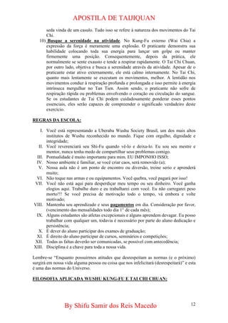 APOSTILA DE TAIJIQUAN 
seda vinda de um casulo. Tudo isso se refere à natureza dos movimentos do Tai Chi. 
10) 
Busque a serenidade na atividade. No Kung-Fu externo (Wai Chia) a expressão da força é meramente uma explosão. O praticante demonstra sua habilidade colocando toda sua energia para lançar um golpe ou manter firmemente uma posição. Consequentemente, depois da prática, ele normalmente se sente exausto e tende a respirar rapidamente. O Tai Chi Chuan, por outro lado, objetiva e busca a serenidade através da atividade. Apesar de o praticante estar ativo externamente, ele está calmo internamente. No Tai Chi, quanto mais lentamente se executam os movimentos, melhor. A lentidão nos movimentos conduz à respiração profunda e prolongada e isso permite à energia intrínseca mergulhar no Tan Tien. Assim sendo, o praticante não sofre de respiração rápida ou problemas envolvendo o coração ou circulação do sangue. Se os estudantes de Tai Chi podem cuidadosamente ponderar esses pontos essenciais, eles serão capazes de compreender o significado verdadeiro deste exercício. 
REGRAS DA ESCOLA: 
I. 
Você está representando a Uberaba Wushu Society Brasil, um dos mais altos institutos de Wushu reconhecido no mundo. Fique com orgulho, dignidade e integridade; 
II. 
Você reverenciará seu Shi-Fu quando vê-lo e deixa-lo. Eu sou seu mestre e mentor, nunca tenha medo de compartilhar seus problemas comigo. 
III. 
Pontualidade é muito importante para mim. EU IMPONHO ISSO; 
IV. 
Nosso ambiente é familiar, se você criar caos, será removido (a); 
V. 
Nossa aula não é um ponto de encontro ou diversão, treine serio e aprenderá muito; 
VI. 
Não toque nas armas e ou equipamentos. Você quebra, você pagará por isso! 
VII. 
Você não está aqui para desperdiçar meu tempo ou seu dinheiro. Você ganha elogios aqui. Trabalhe duro e eu trabalharei com você. Eu não carregarei peso morto!!! Se você precisa de motivação todo o tempo, vá embora e volte motivado; 
VIII. 
Mantenha seu aprendizado e seus pagamentos em dia. Consideração por favor, (vencimento das mensalidades todo dia 1° de cada mês); 
IX. 
Alguns estudantes são atletas excepcionais e alguns aprendem devagar. Eu posso trabalhar com qualquer um, todavia é necessário por parte do aluno dedicação e persistência; 
X. 
É dever do aluno participar dos exames de graduação; 
XI. 
É direito do aluno participar de cursos, seminários e competições; 
XII. 
Todas as faltas deverão ser comunicadas, se possível com antecedência; 
XIII. 
Disciplina é a chave para toda a nossa vida. 
Lembre-se “Enquanto possuirmos atitudes que desrespeitam as normas (e o próximo) surgirá em nossa vida alguma pessoa ou coisa que nos infelicitará (desrespeitará)” e esta é uma das normas do Universo. 
FILOSOFIA APLICADA WUSHU KUNG-FU E TAI CHI CHUAN: 
By Shifu Samir dos Reis Macedo 12 
 