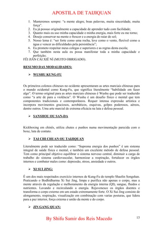 APOSTILA DE TAIJIQUAN 
1. 
Manteremos sempre: “a mente alegre, boas palavras, muita sinceridade, muita força”. 
2. 
Eu já possuo originalmente a capacidade de aprender tudo com facilidade; 
3. 
Quanto mais eu uso minha capacidade e minha energia, mais forte eu me torno; 
4. 
Desejo conservar na mente o frescor e a energia do raiar do sol; 
5. 
Nosso lema é: “ser forte como uma rocha, leve como o vento, flexível como a água e vencer as dificuldades pela persistência”; 
6. 
Eu prometo respeitar meus colegas e superiores e as regras desta escola; 
7. 
Que também nesta aula eu possa manifestar toda a minha capacidade e perfeição; 
FÊI JIÂN CÁI XIÊ NÍ (MUITO OBRIGADO). 
RESUMO DAS MODALIDADES: 
¾ 
WUSHU KUNG-FU 
Os primeiros colonos chineses no ocidente apresentaram as artes marciais chinesas para o mundo ocidental como Kung-Fu, que significa literalmente “habilidade em fazer algo”. O termo original para as artes marciais chinesas é Wushu que pode ser traduzido como “a arte de para a violência”. O Wushu é um desafio físico e mental que tem componentes tradicionais e contemporâneos. Requer intensa expressão artística e incorpora movimentos graciosos, acrobáticos, esquivas, golpes poderosos, aéreos, dentre outros. Uma arte marcial de extrema eficácia na luta e defesa pessoal. 
¾ 
SANSHOU OU SAN-DA 
Kickboxing em chinês, utiliza chutes e punhos numa movimentação parecida com o boxe, luta de contato. 
¾ 
TAI CHI CHUAN OU TAIJIQUAN 
Literalmente pode ser traduzido como: “Suprema energia dos punhos” é um sistema integral de saúde física e mental, e também um excelente método de defesa pessoal. Tem como principal objetivo equilibrar o sistema nervoso central, diminuir a carga de trabalho do sistema cardiovascular, harmonizar a respiração, fortalecer os órgãos internos e combater males como: depressão, stress, ansiedade e outros. 
¾ 
XI SUI JING: 
É um dos mais respeitados exercício internos de Kung-Fu do templo Shaolin Songshan. Praticando o Bodhidharma Xi Sui Jing, limpa e purifica não apenas o corpo, mas a mente através da regulação e melhoramento da energia interna (QI), sangue, fluidos e nutrientes. Lavando e recirculando a energia. Rejuvenesce os órgãos doentes e transforma o corpo externo em um estado extremamente forte. O Xi Sui Jing consiste de alongamento, respiração, visualização em combinação com varias posturas, que lidera para a paz interior, força externa e união da mente e do corpo. 
¾ 
JIN GANG QUAN: 
By Shifu Samir dos Reis Macedo 13 
 