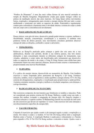 APOSTILA DE TAIJIQUAN 
“Punhos do Diamante”, é uma das mais velhas formas de arte marcial ensinada no templo de Shaolin Songshan. Originalmente criada para ajudar monges velhos na prática da meditação através das artes marciais. Jin Gang Quan utiliza movimentos lentos, respiração e alongamentos para circular a energia interna (Qi) por todo o corpo melhorando o praticante em todos os aspectos da saúde. Praticando-o regularmente conduz para consistência e harmonia entre a atividade interna e externa do corpo e ainda terá um corpo com a consistência de um diamante. 
¾ 
BAGUAZHANG OU PA KUA CHUAN: 
Passos únicos, com giro do torso, desenvolve grande poder interno e externo, melhora a flexibilidade, atenção, concentração, coordenação e a memória. É também uma poderosa forma de defesa pessoal, seus movimentos circulares permitem absorver energia de todas as direções, confundir e cansar o adversário. 
¾ 
TONGZIGONG: 
Refere-se ao Kung-Fu praticado pelas crianças a partir dos seis anos ate a sua adolescência, durante este período, devido à sua relativa pureza, elas tem menos distrações e mais concentração durante os diferentes estágios do treinamento, suas virtudes, sabedoria e corpo todos são beneficiados pelo treinamento que desenvolve todos os aspectos da mente e do corpo, o Tong Zi Gong fornece uma sólida base para treinamento futuro nas artes marciais chinesas, desenvolvendo externo e internamente e proporcionando uma incrível flexibilidade. 
¾ 
YI JIN JING: 
É o cultivo da energia interna, desenvolvido no monastério de Shaolin. Este lendário exercício é muito respeitado pelos praticantes de Kung-Fu e Qi Gong. Fortalece músculos, tendões, ossos e ligamentos e ainda equilibra a energia interna. O Yi Jin Jing consiste de alongamentos, respirações e visualização para proporcionar a saúde perfeita. A pratica constante aumenta a energia e melhora a circulação sanguínea, cura doenças e corrige desordens. 
¾ 
BA DUAN JING OU PA TUAN CHIN: 
São exercícios compostos de movimentos que fortalecem os tendões e músculos. Pode ser considerada uma pratica externa de Chi Kung. Melhora a saúde como um todo, a energia flui melhor, evitando a estagnação de energia (Qi). Os Zang-Fu (órgãos e vísceras) relaxam e o espírito acalma. O BaDaunJing consiste na execução de uma serie de oito exercícios que devem ser repetidos 12 vezes. Cada exercício tem uma intenção e um direcionamento especifico da energia (Qi). 
¾ 
TAI CHI CHI KUNG: 
Conjunto d exercícios que ajuda a sentir o chi (energia) regula o corpo, a respiração e a mente. Ele relaxa o corpo e a medula. O Tai Chi Chi Kung utiliza tanto a respiração Budista como a Taoísta. A respiração Budista é usada para o relaxamento e a Taoísta para expandir o Chi. O Tai Chi Chi Kung acalma e concentra a mente. Ajuda a usar a By Shifu Samir dos Reis Macedo 14 
 