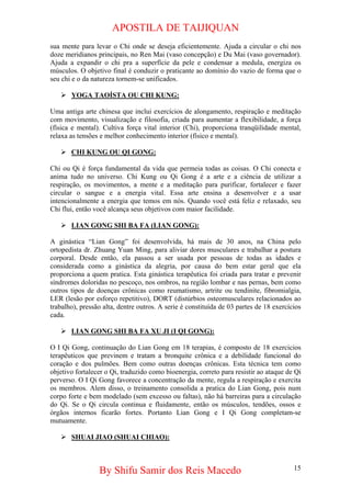 APOSTILA DE TAIJIQUAN 
sua mente para levar o Chi onde se deseja eficientemente. Ajuda a circular o chi nos doze meridianos principais, no Ren Mai (vaso concepção) e Du Mai (vaso governador). Ajuda a expandir o chi pra a superfície da pele e condensar a medula, energiza os músculos. O objetivo final é conduzir o praticante ao domínio do vazio de forma que o seu chi e o da natureza tornem-se unificados. 
¾ 
YOGA TAOÍSTA OU CHI KUNG: 
Uma antiga arte chinesa que inclui exercícios de alongamento, respiração e meditação com movimento, visualização e filosofia, criada para aumentar a flexibilidade, a força (física e mental). Cultiva força vital interior (Chi), proporciona tranqüilidade mental, relaxa as tensões e melhor conhecimento interior (físico e mental). 
¾ 
CHI KUNG OU QI GONG: 
Chi ou Qi é força fundamental da vida que permeia todas as coisas. O Chi conecta e anima tudo no universo. Chi Kung ou Qi Gong é a arte e a ciência de utilizar a respiração, os movimentos, a mente e a meditação para purificar, fortalecer e fazer circular o sangue e a energia vital. Essa arte ensina a desenvolver e a usar intencionalmente a energia que temos em nós. Quando você está feliz e relaxado, seu Chi flui, então você alcança seus objetivos com maior facilidade. 
¾ 
LIAN GONG SHI BA FA (LIAN GONG): 
A ginástica “Lian Gong” foi desenvolvida, há mais de 30 anos, na China pelo ortopedista dr. Zhuang Yuan Ming, para aliviar dores musculares e trabalhar a postura corporal. Desde então, ela passou a ser usada por pessoas de todas as idades e considerada como a ginástica da alegria, por causa do bem estar geral que ela proporciona a quem pratica. Esta ginástica terapêutica foi criada para tratar e prevenir síndromes doloridas no pescoço, nos ombros, na região lombar e nas pernas, bem como outros tipos de doenças crônicas como reumatismo, artrite ou tendinite, fibromialgia, LER (lesão por esforço repetitivo), DORT (distúrbios osteomusculares relacionados ao trabalho), pressão alta, dentre outros. A serie é constituída de 03 partes de 18 exercícios cada. 
¾ 
LIAN GONG SHI BA FA XU JI (I QI GONG): 
O I Qi Gong, continuação do Lian Gong em 18 terapias, é composto de 18 exercicios terapêuticos que previnem e tratam a bronquite crônica e a debilidade funcional do coração e dos pulmões. Bem como outras doenças crônicas. Esta técnica tem como objetivo fortalecer o Qi, traduzido como bioenergia, correto para resistir ao ataque de Qi perverso. O I Qi Gong favorece a concentração da mente, regula a respiração e exercita os membros. Alem disso, o treinamento consolida a pratica do Lian Gong, pois num corpo forte e bem modelado (sem excesso ou faltas), não há barreiras para a circulação do Qi. Se o Qi circula continua e fluidamente, então os músculos, tendões, ossos e órgãos internos ficarão fortes. Portanto Lian Gong e I Qi Gong completam-se mutuamente. 
¾ 
SHUAI JIAO (SHUAI CHIAO): 
By Shifu Samir dos Reis Macedo 15 
 