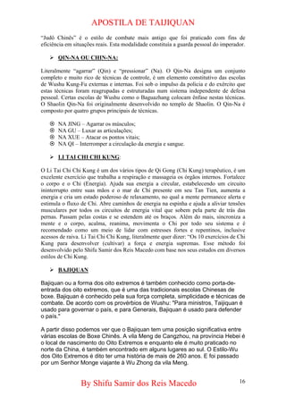 APOSTILA DE TAIJIQUAN 
“Judô Chinês” é o estilo de combate mais antigo que foi praticado com fins de eficiência em situações reais. Esta modalidade constituía a guarda pessoal do imperador. 
¾ 
QIN-NA OU CHIN-NA: 
Literalmente “agarrar” (Qin) e “pressionar” (Na). O Qin-Na designa um conjunto completo e muito rico de técnicas de controle, é um elemento constitutivo das escolas de Wushu Kung-Fu externas e internas. Foi sob o impulso da policia e do exército que estas técnicas foram reagrupadas e estruturadas num sistema independente de defesa pessoal. Certas escolas de Wushu como o Baguazhang colocam ênfase nestas técnicas. O Shaolin Qin-Na foi originalmente desenvolvido no templo de Shaolin. O Qin-Na é composto por quatro grupos principais de técnicas. 
~ 
NA JING – Agarrar os músculos; 
~ 
NA GU – Luxar as articulações; 
~ 
NA XUE – Atacar os pontos vitais; 
~ 
NA QI – Interromper a circulação da energia e sangue. 
¾ 
LI TAI CHI CHI KUNG: 
O Li Tai Chi Chi Kung é um dos vários tipos de Qi Gong (Chi Kung) terapêutico, é um excelente exercício que trabalha a respiração e massageia os órgãos internos. Fortalece o corpo e o Chi (Energia). Ajuda sua energia a circular, estabelecendo um circuito ininterrupto entre suas mãos e o mar de Chi presente em seu Tan Tien, aumenta a energia e cria um estado poderoso de relaxamento, no qual a mente permanece alerta e estimula o fluxo de Chi. Abre caminhos de energia na espinha e ajuda a aliviar tensões musculares por todos os circuitos de energia vital que sobem pela parte de trás das pernas. Passam pelas costas e se estendem até os braços. Além do mais, sincroniza a mente e o corpo, acalma, reanima, movimenta o Chi por todo seu sistema e é recomendado como um meio de lidar com estresses fortes e repentinos, inclusive acessos de raiva. Li Tai Chi Chi Kung, literalmente quer dizer: “Os 10 exercícios de Chi Kung para desenvolver (cultivar) a força e energia supremas. Esse método foi desenvolvido pelo Shifu Samir dos Reis Macedo com base nos seus estudos em diversos estilos de Chi Kung. 
¾ 
BAJIQUAN 
Bajiquan ou a forma dos oito extremos é também conhecido como porta-de- entrada dos oito extremos, que é uma das tradicionais escolas Chinesas de boxe. Bajiquan é conhecido pela sua força completa, simplicidade e técnicas de combate. De acordo com os provérbios de Wushu: "Para ministros, Taijiquan é usado para governar o país, e para Generais, Bajiquan é usado para defender o país." A partir disso podemos ver que o Bajiquan tem uma posição significativa entre várias escolas de Boxe Chinês. A vila Meng de Cangzhou, na província Hebei é o local de nascimento do Oito Extremos e enquanto ele é muito praticado no norte da China, é também encontrado em alguns lugares ao sul. O Estilo-Wu dos Oito Extremos é dito ter uma história de mais de 260 anos. E foi passado por um Senhor Monge viajante à Wu Zhong da vila Meng. 
By Shifu Samir dos Reis Macedo 16 
 