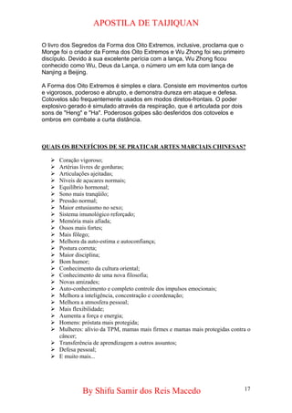 APOSTILA DE TAIJIQUAN 
O livro dos Segredos da Forma dos Oito Extremos, inclusive, proclama que o Monge foi o criador da Forma dos Oito Extremos e Wu Zhong foi seu primeiro discípulo. Devido à sua excelente perícia com a lança, Wu Zhong ficou conhecido como Wu, Deus da Lança, o número um em luta com lança de Nanjing a Beijing. A Forma dos Oito Extremos é simples e clara. Consiste em movimentos curtos e vigorosos, poderoso e abrupto, e demonstra dureza em ataque e defesa. Cotovelos são frequentemente usados em modos diretos-frontais. O poder explosivo gerado é simulado através da respiração, que é articulada por dois sons de "Heng" e "Ha". Poderosos golpes são desferidos dos cotovelos e ombros em combate a curta distância. 
QUAIS OS BENEFÍCIOS DE SE PRATICAR ARTES MARCIAIS CHINESAS? 
¾ 
Coração vigoroso; 
¾ 
Artérias livres de gorduras; 
¾ 
Articulações ajeitadas; 
¾ 
Níveis de açucares normais; 
¾ 
Equilíbrio hormonal; 
¾ 
Sono mais tranqüilo; 
¾ 
Pressão normal; 
¾ 
Maior entusiasmo no sexo; 
¾ 
Sistema imunológico reforçado; 
¾ 
Memória mais afiada; 
¾ 
Ossos mais fortes; 
¾ 
Mais fôlego; 
¾ 
Melhora da auto-estima e autoconfiança; 
¾ 
Postura correta; 
¾ 
Maior disciplina; 
¾ 
Bom humor; 
¾ 
Conhecimento da cultura oriental; 
¾ 
Conhecimento de uma nova filosofia; 
¾ 
Novas amizades; 
¾ 
Auto-conhecimento e completo controle dos impulsos emocionais; 
¾ 
Melhora a inteligência, concentração e coordenação; 
¾ 
Melhora a atmosfera pessoal; 
¾ 
Mais flexibilidade; 
¾ 
Aumenta a força e energia; 
¾ 
Homens: próstata mais protegida; 
¾ 
Mulheres: alívio da TPM, mamas mais firmes e mamas mais protegidas contra o câncer; 
¾ 
Transferência de aprendizagem a outros assuntos; 
¾ 
Defesa pessoal; 
¾ 
E muito mais... 
By Shifu Samir dos Reis Macedo 17 
 