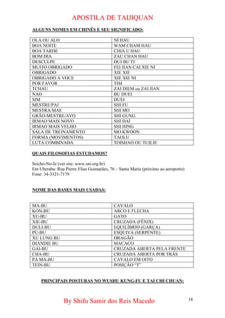 APOSTILA DE TAIJIQUAN 
ALGUNS NOMES EM CHINÊS E SEU SIGNIFICADO: 
OLA OU ALO 
NÍ HAU 
BOA NOITE 
WAM CHAM HAU 
BOA TARDE 
CHIA U HAU 
BOM DIA 
ZAU CHAN HAU 
DESCULPE 
DUI BU TI 
MUITO OBRIGADO 
FEI JIAN CAI XIE NI 
OBRIGADO 
XIE XIE 
OBRIGADO A VOCE 
XIE XIE NI 
POR FAVOR 
TIM 
TCHAU 
ZAI DIEM ou ZAI JIAN 
NAO 
BU DUEI 
SIM 
DUEI 
MESTRE/PAI 
SHI FU 
MESTRA/MAE 
SHI MO 
GRÃO-MESTRE/AVO 
SHI GUNG 
IRMAO MAIS NOVO 
SHI DAÍ 
IRMAO MAIS VELHO 
SHI HING 
SALA DE TREINAMENTO 
MO KWOON 
FORMA (MOVIMENTOS) 
TAOLU 
LUTA COMBINADA 
TOISHAO OU TUILIE 
QUAIS FILOSOFIAS ESTUDAMOS? 
Seicho-No-Ie (ver site: www.sni.org.br) 
Em Uberaba: Rua Pierre Elias Guimarães, 76 – Santa Maria (próximo ao aeroporto) 
Fone: 34-3321-7179 
NOME DAS BASES MAIS USADAS: 
MA-BU 
CAVALO 
KON-BU 
ARCO E FLECHA 
XU-BU 
GATO 
XIE-BU 
CRUZADA (FÊNIX) 
DULI-BU 
EQUILÍBRIO (GARÇA) 
PU-BU 
ESQUIVA (SERPENTE) 
XU LUNG BU 
DRAGÃO 
DIANDIE BU 
MACACO 
GAI-BU 
CRUZADA ABERTA PELA FRENTE 
CHA-BU 
CRUZADA ABERTA POR TRÁS 
PA MA-BU 
CAVALO EM OITO 
TEIN-BU 
POSIÇÃO “T” 
PRINCIPAIS POSTURAS NO WUSHU KUNG-FU E TAI CHI CHUAN: 
By Shifu Samir dos Reis Macedo 18 
 