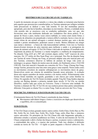 APOSTILA DE TAIJIQUAN 
HISTÓRICO DO TAI CHI CHUAN OU TAIJIQUAN: 
A partir do momento em que o tumulto e o stress das cidades se tornaram uma barreira para aqueles que procuravam a autodisciplina, os Taoístas optaram por refúgios isolados onde procuravam se dedicar a uma vida eremita. O uso das montanhas parecia apropriado, pois não havia barulhos, desculpas ou movimentos. Porem, a realidade desta vida eremita não se encaixava com as condições ambientais, uma vez que, não favoreciam uma vida totalmente dedicada aos verdadeiros fins dessa prática. O ar, apesar de fresco e puro, muitas vezes estava nublado; os ventos eram muito fortes; o transporte de alimentos era prejudicado e tornava difícil a nutrição; havia o risco de ser tornar vitima de um animal selvagem e contrair doenças mortais que, sem o devido cuidado e pronto atendimento, poderiam causar a morte. Muitos falharam em atingir suas metas e destinos – a busca da vida transcendental sublime. Com isso os Taoístas desenvolveram técnicas de artes marciais para melhorar a saúde e se protegerem do ataque de animais selvagens. O Tai Chi Chuan é derivado do taoísmo. O resultado mais importante da prática do Taoísmo é a mente tranqüila e a melhoria do temperamento. Na dinastia Tong (618 ad a 907 ad) existiam alguns estilos “soft” (suaves) de artes marciais. Os {37 estilos de Hsu Suan Ping} era o principal. Nos fins da dinastia Sung um Taoísta de nome Cheung san Fung, ao procurar adaptar uma arte marcial para uso dos Taoístas, costumava observar os hábitos de animais de longa vida como as tartarugas e as garças. Depois de muitos anos de estudo, ele finalmente criou o TAI CHI CHUAN. Esta arte marcial é baseada nos conceitos de Yin e Yang. Cheung San Fung, monge Taoísta, presenciou uma luta entre uma garça e uma serpente. Notou então como os movimentos circulares da serpente sobrepujavam os movimentos duros da garça. Desenvolveu assim um sistema de autodefesa baseado nesse principio. A evolução dessa arte seguiu caminhos de muitos mestres e de muitos estilos. Primeiramente estas formas foram mantidas em segredo, guardadas a sete chaves por certas famílias na China. Os segredos do Tai Chi foram revelados quando Ying Kit Tung fundou algumas escolas em Beijing durante a primeira metade deste século. O Tai Chi, no sentido filosófico, explica tudo que existe no Universo. Torna o Universo uma unidade. Os Taoistas o chamam de Tão. O Tai Chi em sua essência possui duas partes naturalmente diferente. Uma parte se chama Yin, e a outra Yang. Tudo no universo são Yin e Yang. 
DESCRIÇÃO, FORMAS E SUB-ESTILOS DO TAI CHI CHUAN: 
O treinamento básico do Tai Chi Chuan é constituído de duas formas: 
☯ 
Movimentos individuais longos e lentos e exercícios em dupla que desenvolvem o equilíbrio, chi e a concentração. 
SUB-ESTILOS: 
O Tai Chi Chuan evoluiu gerando muitos outros estilos: Estilo Chen, Estilo Hao ou Wu Shi, Estilo Hu lei, Estilo Sun, Estilo Wu, Estilo Yang, estilo Zhao Bao e inúmeros outros sub-estilos. Os princípios do Tai Chi Chuan têm sido largamente aplicados a diferentes estudos e assuntos acadêmicos na China. A série de movimentos do Tai Chi Chuan compreende o abrir e fechar dos braços e pernas, os passos vazios e substanciais, a continuidade das ações, e a maciez das posturas. Tudo isso obedece à definição contida na teoria do Tai Chi – O rígido se parte enquanto o flexível sobrevive. Isto By Shifu Samir dos Reis Macedo 2 
 