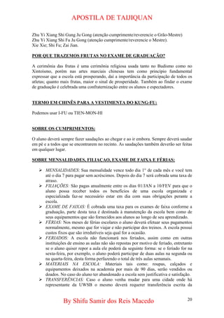 APOSTILA DE TAIJIQUAN 
Zhu Yi Xiang Shi Gung Ju Gong (atenção cumprimente/reverencie o Grão-Mestre) 
Zhu Yi Xiang Shi Fu Ju Gong (atenção cumprimente/reverencie o Mestre). 
Xie Xie; Shi Fu; Zai Jian. 
POR QUE TRAZEMOS FRUTAS NO EXAME DE GRADUAÇÃO? 
A cerimônia das frutas é uma cerimônia religiosa usada tanto no Budismo como no Xintoísmo, porém nas artes marciais chinesas tem como princípio fundamental expressar que a escola está prosperando, daí a importância da participação de todos os atletas; quanto mais frutas, maior o sinal de prosperidade. Também ao findar o exame de graduação é celebrada uma confraternização entre os alunos e espectadores. 
TERMO EM CHINÊS PARA A VESTIMENTA DO KUNG-FU: 
Podemos usar I-FU ou TIEN-MON-HI 
SOBRE OS CUMPRIMENTOS: 
O aluno deverá sempre fazer saudações ao chegar e ao ir embora. Sempre deverá saudar em pé e a todos que se encontrarem no recinto. As saudações também deverão ser feitas em qualquer lugar. 
SOBRE MENSALIDADES, FILIAÇAO, EXAME DE FAIXA E FÉRIAS: 
¾ 
MENSALIDADES: Sua mensalidade vence todo dia 1° de cada mês e você tem até o dia 7 para pagar sem acréscimos. Depois do dia 7 será cobrada uma taxa de atraso. 
¾ 
FILIAÇÕES: São pagas anualmente entre os dias 01/JAN a 10/FEV para que o aluno possa receber todos os benefícios de uma escola organizada e especializada faz-se necessário estar em dia com suas obrigações perante a escola. 
¾ 
EXAME DE FAIXAS: É cobrada uma taxa para os exames de faixa conforme a graduação, parte desta taxa é destinada à manutenção da escola bem como de seus equipamentos que são fornecidos aos alunos ao longo de seu aprendizado. 
¾ 
FÉRIAS: Nos meses de férias escolares o aluno deverá efetuar seus pagamentos normalmente, mesmo que for viajar e não participar dos treinos. A escola possui custos fixos que são irredutíveis seja qual for a ocasião. 
¾ 
FERIADOS: A escola não funcionará nos feriados, assim como em outras instituições de ensino as aulas não são repostas por motivo de feriado, entretanto se o aluno quiser repor a aula ele poderá da seguinte forma: se o feriado for na sexta-feira, por exemplo, o aluno poderá participar de duas aulas na segunda ou na quarta-feira, desta forma perfazendo o total de três aulas semanais. 
¾ 
MATERIAIS NA ESCOLA: Materiais tais como: roupas, calçados e equipamentos deixados na academia por mais de 90 dias, serão vendidos ou doados. No caso do aluno ter abandonado a escola sem justificativa e satisfação. 
¾ 
TRANSFERÊNCIAS: Caso o aluno venha mudar para uma cidade onde há representante da UWSB o mesmo deverá requerer transferência escrita da 
By Shifu Samir dos Reis Macedo 20 
 