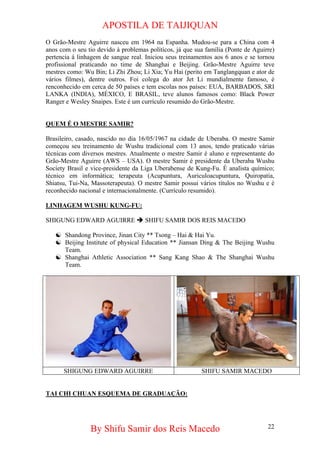 APOSTILA DE TAIJIQUAN 
O Grão-Mestre Aguirre nasceu em 1964 na Espanha. Mudou-se para a China com 4 anos com o seu tio devido à problemas políticos, já que sua família (Ponte de Aguirre) pertencia à linhagem de sangue real. Iniciou seus treinamentos aos 6 anos e se tornou profissional praticando no time de Shanghai e Beijing. Grão-Mestre Aguirre teve mestres como: Wu Bin; Li Zhi Zhou; Li Xia; Yu Hai (perito em Tanglangquan e ator de vários filmes), dentre outros. Foi colega do ator Jet Li mundialmente famoso, é renconhecido em cerca de 50 países e tem escolas nos países: EUA, BARBADOS, SRI LANKA (INDIA), MÉXICO, E BRASIL, teve alunos famosos como: Black Power Ranger e Wesley Snaipes. Este é um currículo resumido do Grão-Mestre. 
QUEM É O MESTRE SAMIR? 
Brasileiro, casado, nascido no dia 16/05/1967 na cidade de Uberaba. O mestre Samir começou seu treinamento de Wushu tradicional com 13 anos, tendo praticado várias técnicas com diversos mestres. Atualmente o mestre Samir é aluno e representante do Grão-Mestre Aguirre (AWS – USA). O mestre Samir é presidente da Uberaba Wushu Society Brasil e vice-presidente da Liga Uberabense de Kung-Fu. É analista químico; técnico em informática; terapeuta (Acupuntura, Auriculoacupuntura, Quiropatia, Shiatsu, Tui-Na, Massoterapeuta). O mestre Samir possui vários títulos no Wushu e é reconhecido nacional e internacionalmente. (Currículo resumido). 
LINHAGEM WUSHU KUNG-FU: 
SHIGUNG EDWARD AGUIRRE Î SHIFU SAMIR DOS REIS MACEDO 
☯ 
Shandong Province, Jinan City ** Tsong – Hai & Hai Yu. 
☯ 
Beijing Institute of physical Education ** Jiansan Ding & The Beijing Wushu Team. 
☯ 
Shanghai Athletic Association ** Sang Kang Shao & The Shanghai Wushu Team. 
SHIGUNG EDWARD AGUIRRE 
SHIFU SAMIR MACEDO 
TAI CHI CHUAN ESQUEMA DE GRADUAÇÃO: 
By Shifu Samir dos Reis Macedo 22 
 