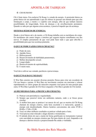 APOSTILA DE TAIJIQUAN 
~ 
CHI HUMANO 
Chi é fonte única. Em essência Chi Kung é o estudo da energia. A permissão básica ou ponto básico do seu aprendizado é que ele oferece às pessoas um método para que elas fortaleçam o corpo, a mente e o espírito com energia, afim de que tenham maiores possibilidades de longevidade, livres de doenças e de envelhecimento prematuro. Quando se sabe por que alguma coisa acontece, é possível impedir que ela aconteça. 
SISTEMAS BÁSICOS DE ENERGIA: 
Desde o nível básico até o de mestre, o Chi Kung trabalha com os meridianos do corpo. Os meridianos são canais longos e estreitos que seguem trajetos semelhantes aos dos nervos. O simples pensamento de que você pode fazer tudo o que quer abre-lhe a possibilidade para que isso aconteça piamente. 
O QUE SE PODE FAZER COM O CHI KUNG? 
a) 
Poder de cura; 
b) 
Aptidão física; 
c) 
Defesa pessoal; 
d) 
Desenvolvimento de habilidade paranormais; 
e) 
Melhor desempenho sexual; 
f) 
Longevidade; 
g) 
Desenvolvimento de espiritualidade; 
h) 
E muito mais. 
Você deve cultivar sua vontade, paciência e perseverança. 
O QUE É WAI DAN E NEI DAN? 
O Wai Dan consiste em assumir diversas posições físicas para criar um excedente de Chi nos braços e pernas. O Wai Dan em movimento consiste em tencionar e relaxar repetidamente os vários grupos de músculos enquanto você passa de uma posição para outra. O Wai Dan é gerador do Chi físico enquanto o Nei Dan é gerador de Chi mental. 
AS DEZ REGRAS PARA A PRÁTICA DO CHI KUNG: 
1) 
Praticar com persistência e regularidade; 
2) 
Sempre que possível treine em ambientes naturais, onde o ar fresco possa circular; 
3) 
A melhor hora para se praticar é ao nascer do sol, que os mestres de Chi Kung chamam de energia criativa, outra hora excelente é à meia-noite, quando a energia está desabrochando. Outros horários convenientes são entre 07:00 e 09:00 e 17:00 e 22:00; 
4) 
Você vai obter melhores resultados se praticar voltado para o leste; 
5) 
Você precisa estar relaxado e alegre durante o treinamento; 
6) 
O método direto de usar a mente de forma gratificante no treinamento é pensar com suavidade na energia cósmica que flui para dentro de você, limpando-o de doenças e detritos tóxicos e proporcionando-lhe saúde e vitalidade; 
By Shifu Samir dos Reis Macedo 25 
 