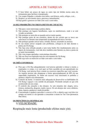 APOSTILA DE TAIJIQUAN 
7) 
É bom beber um pouco de água ou outro tipo de bebida morna antes do treinamento para facilitar a transpiração; 
8) 
Use roupas folgadas e calçados sem saltos, sem brincos, anéis, relógio, e etc.; 
9) 
Respire e se movimente suave, graciosa e naturalmente; 
10) 
Seja gentil e generoso ao lidar com você e com todos. 
AS DEZ PROIBIÇÕES NO TREINAMENTO DE CHI KUNG: 
1) 
Não pare e nem interrompa a prática diária; 
2) 
Não pratique em lugares barulhentos, sujos ou malcheirosos, onde o ar está viciado ou poluído; 
3) 
Não pratique ao meio-dia ou quando estiver muito quente; 
4) 
Não pratique perto de um cemitério, dentro de um veiculo que se move aos solavancos ou durante uma tempestade acompanhada de raios e trovões; 
5) 
Não pratique quando estiver tenso, irritado, furioso, assustado ou ansioso; 
6) 
Se sua mente estiver ocupada com problemas, coloque-os de lado durante a prática de Chi Kung; 
7) 
Não faça uma refeição pesada e nem tome banho frio imediatamente antes ou depois do treinamento, você não deve também estar faminto ou cheio a ponto de se sentir incomodado; 
8) 
Não vista roupas apertadas e nem pratique descalço; 
9) 
Não use força na respiração nem nos movimentos do Chi Kung; 
10) 
Não seja ruim ou malicioso ao lidar com tudo e com todos. 
OS TRÊS CONTROLES: 
a) 
Para que o Chi flua adequadamente você precisa aprender a relaxar a mente, a respiração e o corpo, e se você quer ser bem sucedido em seu aprendizado em Chi Kung, você precisa fixar a mente no exercício especifico que você executa. Ao inspirar procure não ultrapassar o limite aproximadamente de 80% de sua capacidade respiratória. Se inalar em excesso você tencionará os pulmões e anulara o objetivo de relaxamento. 
b) 
Controle da mente: A maneira mais adequada de desenvolver as habilidades do Chi Kung é aguçar o seu sentido da percepção. Prestando atenção ao que está acontecendo em seu corpo. 
c) 
O controle das emoções e dos desejos: As sete emoções são: alegria, raiva, tristeza, melancolia, desgosto, medo e pavor. Os seis desejos são: sexo, dinheiro, fama, riqueza, ganância e medo de perder. 
d) 
Concentração o ajudará a perceber e a mover o Chi, o objetivo que você deve ter sempre em mente é o de aprender a concentrar a mente no Tan Tien (pronuncia Dan Dien). 
OS PRINCÍPIOS DA RESPIRAÇAO: 
1) 
VELOCIDADE: 
Respiração mais lenta (produzindo efeitos mais yin). 
By Shifu Samir dos Reis Macedo 26 
 