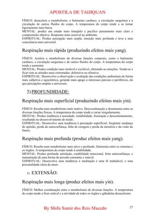APOSTILA DE TAIJIQUAN 
FÍSICO: desacelera o metabolismo, o batimento cardíaco, a circulação sanguínea e a circulação de outros fluidos do corpo. A temperatura do corpo tende a se tornar ligeiramente mais baixa. 
MENTAL: produz um estado mais tranqüilo e pacifico pensamento mais claro e compreensão objetiva. Respostas mais sensível ao ambiente. 
ESPIRITUAL: Produz percepção mais ampla, intuição mais profunda e leva a uma consciência mais universal. 
Respiração mais rápida (produzindo efeitos mais yang). 
FÍSICO: Acelera o metabolismo de diversas funções corporais, como o batimento cardíaco, a circulação sanguínea e de outros fluidos do corpo. A temperatura do corpo tende a aumentar. 
MENTAL: Produz condição mais instável e excitável, alterando as emoções. Tende-se a ficar com as atitudes mais extremadas: defensiva ou ofensiva. 
ESPIRITUAL: Desenvolve a observação e avaliação das condições ambientais de forma mais subjetiva e egocêntrica, gerando mais apego a interesses parciais e periféricos, do que percepções amplas e universais. 
2) 
PROFUNDIDADE: 
Respiração mais superficial (produzindo efeitos mais yin). 
FÍSICO: Resulta num metabolismo mais inativo. Descoordenação e desarmonia entre as diversas funções físicas. A temperatura do corpo tende a variar irregularmente. 
MENTAL: Produz tendência à ansiedade, instabilidade, frustração e descontentamento, resultando no desenvolvimento do medo. 
ESPIRITUAL: Desenvolve uma tendência à percepção superficial, freqüente mudança de opinião, perda de autoconfiança, falta de coragem e perda da memória e da visão do futuro. 
Respiração mais profunda (produz efeitos mais yang). 
FÍSICO: Resulta num metabolismo mais ativo e profundo. Harmonia entre os sistemas e os órgãos. A temperatura do corpo tende à estabilidade. 
MENTAL: Produz profunda satisfação, estabilidade emocional, forte autoconfiança, e manutenção de uma forma de pressão constante e estável. 
ESPIRITUAL: Desenvolve uma tendência à meditação e uma fé inabalável, e uma personalidade cheia de amor. 
3) 
EXTENSÃO: 
Respiração mais longa (produz efeitos mais yin). 
FÍSICO: Melhor coordenação entre o metabolismo de diversas funções. A temperatura do corpo tende a ficar estável e a atividade de todos os órgãos e glândulas desaceleram. 
By Shifu Samir dos Reis Macedo 27 
 