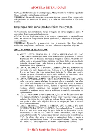APOSTILA DE TAIJIQUAN 
MENTAL: Produz sensação de satisfação e paz. Mais persistência, paciência e quietude. Menos excitação e irritabilidade emocional. 
ESPIRITUAL: Desenvolve uma percepção mais objetiva e ampla. Uma compreensão mais profunda. As memórias do passado e a visão do futuro tendem a ficar mais extensas. 
Respiração mais curta (produz efeitos mais yang). 
FÍSICO: Resulta num metabolismo rápido e irregular em várias funções do corpo. A temperatura do corpo aumenta ligeiramente. 
MENTAL: Produz freqüentes mudanças de imagem e pensamento, como também de idéias. As tendências a impaciência, menor persistência, a explosões de irritação são todas aceleradas. 
ESPIRITUAL: Desenvolve a desarmonia com o ambiente. São desenvolvidos sentimentos antagônicos e conflitantes, com uma visão mais mesquinha e subjetiva. 
CINCO PADRÕES DE RESPIRAÇÃO: 
1) 
MUITO LENTA, TRANQUILA E LONGA (RESPIRAÇAO DO NÃO EGOÍSMO): Executada pelo nariz. Inalar e exalar muito quietamente. A duração da exalação deve ser de duas a três vezes a duração da inalação. Os efeitos são: acalma todas as atividades físicas, mentais e espirituais. Entra-se em meditação profunda, desenvolvendo visão interior e melhor adaptação ao ambiente, diminuindo a ilusão egocêntrica. 
2) 
LENTA, TRANQUILA E NORMAL (RESPIRAÇÃO DA HARMONIA): Executada pelo nariz. Levemente mais forte que a 1ª. A duração da exalação deve ser de duas a três vezes a duração da inalação. Os efeitos são: mantém relações pacificas e harmoniosas com o meio ambiente em movimento ativo. Mantém a posição central, aumentando a percepção do ambiente. 
3) 
LENTA, TRANQUILA E MAIS FORTE (RESPIRAÇÃO DA CONFIANÇA): Inalar pelo nariz e exalar pela boca ligeiramente aberta. A exalação é de três a cinco vezes mais longa do que a inalação. Os efeitos são: acelera a harmonia ativa entre todas as funções físicas, mentais e espirituais. Desenvolvendo a confiança interior, preparando para qualquer movimento ativo que seja necessário, a qualquer tempo, para se ambientar a condições ambientais em rápida mudança. 
4) 
LONGA, PROFUNDA E FORTE (RESPIRAÇÃO DA AÇÃO): Executada pela boca ligeiramente aberta. A exalação é de três a cinco vezes mais longa do que a inalação. Os efeitos são: ativa todos os poderes físicos, mentais e espirituais, sem perder a observação objetiva. Liberta da estagnação física e mental, produzindo relaxamento. 
5) 
LONGA, PROFUNDA, FORTE E INTENSA, COM EMISSÃO DE SOM (RESPIRAÇÃO DA ESPIRITUALIDADE): Executada pela boca. A exalação é de três a cinco vezes mais longa do que a inalação. Ao inalar deve ocorrer, naturalmente, o som de “HI”, entre os dentes entreabertos, com a língua levemente tencionada. Na exalação dever ocorrer, naturalmente, o som longo de “FU”. Os efeitos são: ativa e energisa o metabolismo físico e mental e espiritualiza a personalidade. O som “HI” tem o significado de “Espírito, Fogo e Sol” o som “FU” tem o significado de “Vento, Diferenciação e Expansão”. 
By Shifu Samir dos Reis Macedo 28 
 
