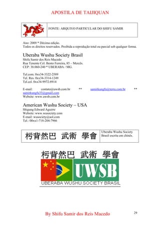 APOSTILA DE TAIJIQUAN By Shifu Samir dos Reis Macedo 
FONTE: ARQUIVO PARTICULAR DO SHIFU SAMIR 
Ano: 2009 * Décima edição. 
Todos os direitos reservados. Proibida a reprodução total ou parcial sob qualquer forma. 
Uberaba Wushu Society Brasil 
Shifu Samir dos Reis Macedo 
Rua Tenente Cel. Bento Ferreira, 85 – Mercês. 
CEP: 38.060-240 * UBERABA / MG. 
Tel.com. 0xx34-3322-2589 
Tel. Res. 0xx34-3314-1249 
Tel.cel. 0xx34-9972-8914 
E-mail: contato@uwsb.com.br ** samirkungfu@terra.com.br ** samirkungfu33@gmail.com 
Website: www.uwsb.com.br 
American Wushu Society – USA 
Shigung Edward Aguirre 
Website: www.wusociety.com 
E-mail: wusociety@aol.com 
Tel.: 00xx1-718-204-7966 
Uberaba Wushu Society Brasil escrita em chinês. 