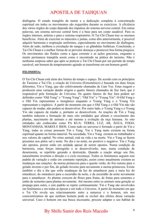 APOSTILA DE TAIJIQUAN 
diafragma. O estado tranqüilo da mente e a dedicação completa à concentração espiritual em todos os movimentos são requeridos durante os exercícios. A eficiência dos vários órgãos do corpo depende dos impulsos do sistema nervoso central. Em outras palavras, um sistema nervoso central forte é a base para um corpo saudável. Para os órgãos internos, artérias e para o sistema respiratório. O Tai Chi Chuan traz os mesmos benefícios. Alem de exercitar os músculos e juntas, como dito anteriormente, é possível adquirir harmonia e respiração uniformes, especialmente no movimento do diafragma. Alem de tudo, melhora a circulação do sangue e as glândulas linfáticas. Concluindo, o Tai Chi Chuan é a melhor forma de se prevenir doenças e promover boa forma psíquica. Os movimentos são fluidos como a água corrente e as ações graciosas, enquanto a mente permanece tranqüila assim como é encontrado na prática do taoísmo. Não é nenhuma surpresa saber que após se praticar o Tai Chi Chuan por um período de tempo razoável, um homem de temperamento agitado se transforme em um homem gentil. 
FILOSOFIA: 
O Tai Chi Chuan está alem dos limites do tempo e espaço. De acordo com os princípios do Taoísmo e Tai Chi, a criação do Universo (Fenomênico) é baseada em duas forças diferentes, Yin e Yang, que são coletivamente chamadas de Lian Yee. Estas reagem e produzem uma variação dando origem a quatro fatores chamados de See Jarn, que é responsável pela formação do Universo. Os quatro fatores do See Jarn podem ser definidos como “Old Yang” e “Young Yang”, “Old Yin” e “Young Yin”. O Old Yang e o Old Yin representam o inorgânico enquanto o Young Yang e o Young Yin representam o orgânico. A partir do momento em que o Old Yang e o Old Yin não são capazes de mudar, não podem se desenvolver. Por outro lado, o Young Yang e o Young Yin são capazes de mudar e, portanto se desenvolvem. As reações de Yin e Yang também induzem a formação de mais oito entidades que afetam o crescimento das plantas, nascimento de animais e até mesmo a evolução da raça humana. As oito entidades são conhecidas como PA KUA: TERRA, LUZ, AR, ÁGUA, FOGO, MONTANHAS, MARES E RIOS. Como tudo no universo é formado a partir de Yin e Yang, todas as coisas possuem Yin e Yang. Yin e Yang tanto existem na forma espiritual quanto na forma material. Na sociedade, Yin e Yang existem no trabalhador e nos valores do capital. No reino animal, está na vida e na morte. Yin e Yang se fazem presentes nos pólos sul e norte. No dia e na noite, no positivo e negativo. Yin e Yang são opostos, porem estão em unidade apesar de serem opostos. Numa condição de harmonia, estas forças interagirão e se desenvolverão, mas, numa condição de desarmonia, se repelirão gerando a destruição. Quando a reação atinge seu fim, naturalmente revertem a direção e o ciclo recomeça. Todos os fenômenos seguem este padrão de variação e estão em constante repetição, assim como anualmente existem as mudanças nas estações: da morna primavera para o quente verão, do frio outono para o gelado inverno e por fim, do gelado inverno para novamente a morna primavera. Existe também o dia a dia que sofre mudanças da luz do amanhecer para a meia luz do entardecer, do entardecer para a escuridão da noite, e da escuridão da noite novamente para o amanhecer. As plantas crescem de flores para frutas, de frutas para sementes e então de sementes para plantas novamente. Até mesmo entre os animais uma geração se propaga para outra, e este padrão se repete continuamente. Yin e Yang são envolvidos em fenômenos e em todas as épocas e em todo o Universo. A partir do momento em que o Tai Chi revela seu relacionamento entre a natureza e o homem, nós nos conscientizamos de que nenhum homem pode se excluir dos efeitos dessa variação universal. Caso o homem em sua busca incessante, procure adaptar o seu habitat de 
By Shifu Samir dos Reis Macedo 4 
 